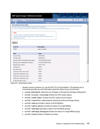 Figure 5-8 Sense Expert output

                Another common practice is to use the SVC CLI to find problems. The following list of
                commands provides you with information about the status of your environment:
                   svctask detectmdisk (discovers any changes in the back-end storage configuration)
                   svcinfo lscluster clustername (checks the SVC cluster status)
                   svcinfo lsnode nodeid (checks the SVC nodes and port status)
                   svcinfo lscontroller controllerid (checks the back-end storage status)
                   svcinfo lsmdisk (provides a status of all the MDisks)
                   svcinfo lsmdisk mdiskid (checks the status of a single MDisk)
                   svcinfo lsmdiskgrp (provides a status of all the MDisk groups)
                   svcinfo lsmdiskgrp mdiskgrpid (checks the status of a single MDisk group)
                   svcinfo lsvdisk (checks if VDisks are online)




                                                              Chapter 5. Diagnostics and troubleshooting   177
 
