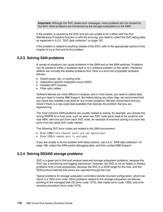 Important: Although the SVC raises error messages, most problems are not caused by
                the SVC. Most problems are introduced by the storage subsystems or the SAN.

              If the problem is caused by the SVC and you are unable to fix it either with the Run
              Maintenance Procedure function or with the error log, you need to collect the SVC debug data
              as explained in 5.2.2, “SVC data collection” on page 167.

              If the problem is related to anything outside of the SVC, refer to the appropriate section in this
              chapter to try to find and fix the problem.


5.3.3 Solving SAN problems
              A variety of situations can cause problems in the SAN and on the SAN switches. Problems
              can be related to either a hardware fault or to a software problem on the switch. Hardware
              defects are normally the easiest problems find. Here is a short list of possible hardware
              failures:
                  Switch power, fan, or cooling units
                  Application-specific integrated circuit (ASIC)
                  Installed SFP modules
                  Fiber optic cables

              Software failures are more difficult to analyze, and in most cases, you need to collect data,
              and you need to involve IBM Support. But before taking any other step, we recommend that
              you check the installed code level for any known problems. We also recommend that you
              check if there is a new code level available that resolves the problem that you are
              experiencing.

              The most common SAN problems are usually related to zoning, for example, you choose the
              wrong WWPN for a host zone, such as when two SVC node ports need to be zoned to one
              host HBA, with one port from each SVC node. An example of incorrect zoning is to zone two
              ports from the same SVC node instead.

              The following SVC error codes are related to the SAN environment:
                  Error 1060 Fibre Channel ports are not operational.
                  Error 1220 A remote port is excluded.

              If you are unable to fix the problem with these actions, use 5.2.3, “SAN data collection” on
              page 168, collect the SAN switch debugging data, and then contact IBM Support.


5.3.4 Solving DS3400 storage problems
              SVC is a great tool to find and analyze back-end storage subsystem problems, because the
              SVC has a monitoring and logging mechanism. However, the SVC is not as helpful in finding
              problems from a host perspective, because the SVC is a SCSI target for the host, and the
              SCSI protocol defines that errors are reported through the host.

              Typical problems for storage subsystem controllers include incorrect configuration, which can
              result in a 1625 error code. Other problems related to the storage subsystem are failures
              pointing to the managed disk I/O (error code 1310), disk media (error code 1320), and error
              recovery procedure (error code 1370).




178   IBM Virtual Disk System Quickstart Guide
 