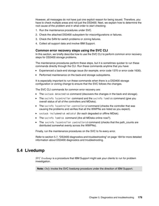 However, all messages do not have just one explicit reason for being issued. Therefore, you
        have to check multiple areas and not just the DS3400. Next, we explain how to determine the
        root cause of the problem and in what order to start checking:
        1. Run the maintenance procedures under SVC.
        2. Check the attached DS3400 subsystem for misconfigurations or failures.
        3. Check the SAN for switch problems or zoning failures.
        4. Collect all support data and involve IBM Support.

        Common error recovery steps using the SVC CLI
        In this section, we briefly describe how to use the SVC CLI to perform common error recovery
        steps for DS3400 storage problems.

        The maintenance procedures perform these steps, but it is sometimes quicker to run these
        commands directly through the CLI. Run these commands anytime that you have:
           Experienced a back-end storage issue (for example, error code 1370 or error code 1630).
           Performed maintenance on the back-end storage subsystems.

        It is especially important to run these commands when there is a DS3400 storage
        configuration or zoning change to ensure that the SVC follows the changes.

        The SVC CLI commands for common error recovery are:
           The svctask detectmdisk command (discovers the changes in the back end storage).
           The svcinfo lscontroller command and the svcinfo lsmdisk command (give you
           overall status of all of the controllers and MDisks).
           The svcinfo lscontroller controllerid command (checks the controller that was
           causing the problems and verifies that all the WWPNs are listed as you expect).
           svctask includemdisk mdiskid (for each degraded or offline MDisk).
           The svcinfo lsmdisk command (Are all MDisks online now?).
           The svcinfo lscontroller controllerid command (checks that the path_counts are
           distributed somewhat evenly across the WWPNs).

        Finally, run the maintenance procedures on the SVC to fix every error.

        Refer to section 5.7, “DS3400 diagnostics and troubleshooting” on page 184 for more detailed
        information about DS3400 diagnostics and troubleshooting.



5.4 Livedump
        SVC livedump is a procedure that IBM Support might ask your clients to run for problem
        investigation.

         Note: Only invoke the SVC livedump procedure under the direction of IBM Support.




                                                      Chapter 5. Diagnostics and troubleshooting   179
 