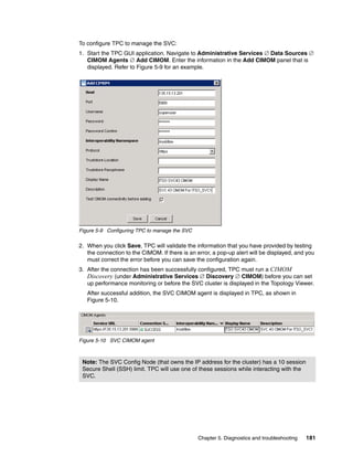 To configure TPC to manage the SVC:
1. Start the TPC GUI application. Navigate to Administrative Services  Data Sources 
   CIMOM Agents  Add CIMOM. Enter the information in the Add CIMOM panel that is
   displayed. Refer to Figure 5-9 for an example.




Figure 5-9 Configuring TPC to manage the SVC

2. When you click Save, TPC will validate the information that you have provided by testing
   the connection to the CIMOM. If there is an error, a pop-up alert will be displayed, and you
   must correct the error before you can save the configuration again.
3. After the connection has been successfully configured, TPC must run a CIMOM
   Discovery (under Administrative Services  Discovery  CIMOM) before you can set
   up performance monitoring or before the SVC cluster is displayed in the Topology Viewer.
   After successful addition, the SVC CIMOM agent is displayed in TPC, as shown in
   Figure 5-10.




Figure 5-10 SVC CIMOM agent



 Note: The SVC Config Node (that owns the IP address for the cluster) has a 10 session
 Secure Shell (SSH) limit. TPC will use one of these sessions while interacting with the
 SVC.




                                                Chapter 5. Diagnostics and troubleshooting   181
 