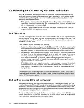 5.6 Monitoring the SVC error log with e-mail notifications
              In a SAN environment, it is important to ensure that events, such as hardware failures, are
              recognized promptly and that corrective action is taken. Redundancy in SAN design allows
              hosts to continue performing I/O even when these failures occur; however, there are two
              reasons to fix problems promptly:
                  While operating in a degraded state, the performance of key components might be lower.
                  For example, if a storage controller port fails, the remaining ports might not be able to cope
                  with the I/O bandwidth from hosts or SVC.
                  The longer a SAN runs with a failed component, the higher the likelihood that a second
                  component will fail, risking a loss of access.


5.6.1 SVC error log
              The SVC error log provides information about errors within the SVC, as well as problems with
              attached devices, such as hosts, switches, and back-end storage. By making good use of this
              information, having an SVC in a SAN can make it easier to diagnose problems and restore
              the SAN to a healthy state.

              There are three ways to access the SVC error log:
                  You can view the error log directly using the SVC Console GUI, which allows searching the
                  error log for particular problems or viewing the whole log to gain an overview of what has
                  happened. However, the administrator must consciously decide to check the error log.
                  Simple Network Management Protocol (SNMP) allows continuous monitoring of events as
                  they occur. When an error is logged, the SVC sends an SNMP trap through Ethernet to a
                  monitoring service running on a server. Different responses can be set up for different
                  error classes (or severities), for example, a warning about error recovery activity on
                  back-end storage might simply be logged, whereas an MDisk Group going offline might
                  trigger an e-mail to the administrator.
                  SVC 4.2.0.3 and higher are capable of sending e-mails directly to a standard Simple Mail
                  Transfer Protocol (SMTP) mail server, which means that a separate SNMP server is no
                  longer required. The existing e-mail infrastructure at a site can be used instead, which is
                  often preferable.

                Best practice: You must configure SNMP or e-mail notification and test the configuration
                when the cluster is created, which will make it easier to detect and resolve SAN problems
                as the SVC environment grows.


5.6.2 Verifying a correct SVC e-mail configuration
              After the e-mail settings have been configured on the SVC, it is important to make sure that
              e-mail can be successfully sent. The svctask testemail command allows you to test sending
              the e-mail. If the command completes without error, and the test e-mail arrives safely in the
              administrator’s incoming e-mail, you can be confident that error notifications will be received.
              If not, you must investigate where the problem lies.

              The testemail output in Example 5-13 shows an example of a failed e-mail test. In this case,
              the test failed because the specified IP address did not exist. The part of the lscluster output
              that is not related to e-mail has been removed for clarity.




182   IBM Virtual Disk System Quickstart Guide
 