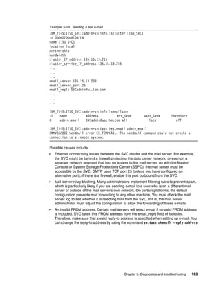Example 5-13 Sending a test e-mail
IBM_2145:ITSO_SVC1:admin>svcinfo lscluster ITSO_SVC1
id 000002006AC04FC4
name ITSO_SVC1
location local
partnership
bandwidth
cluster_IP_address 135.15.13.215
cluster_service_IP_address 135.15.13.216
...
...
...
email_server 135.15.13.238
email_server_port 25
email_reply SVCadmin@us.ibm.com
...
...
...

IBM_2145:ITSO_SVC1:admin>svcinfo lsemailuser
id    name          address          err_type               user_type         inventory
0     admin_email   SVCadmin@us.ibm.com all                    local             off

IBM_2145:ITSO_SVC1:admin>svctask testemail admin_email
CMMVC6280E Sendmail error EX_TEMPFAIL. The sendmail command could not create a
connection to a remote system.

Possible causes include:
   Ethernet connectivity issues between the SVC cluster and the mail server. For example,
   the SVC might be behind a firewall protecting the data center network, or even on a
   separate network segment that has no access to the mail server. As with the Master
   Console or System Storage Productivity Center (SSPC), the mail server must be
   accessible by the SVC. SMTP uses TCP port 25 (unless you have configured an
   alternative port); if there is a firewall, enable this port outbound from the SVC.
   Mail server relay blocking. Many administrators implement filtering rules to prevent spam,
   which is particularly likely if you are sending e-mail to a user who is on a different mail
   server or outside of the mail server’s own network. On certain platforms, the default
   configuration prevents mail forwarding to any other machine. You must check the mail
   server log to see whether it is rejecting mail from the SVC. If it is, the mail server
   administrator must adjust the configuration to allow the forwarding of these e-mails.
   An invalid FROM address. Certain mail servers will reject e-mail if no valid FROM address
   is included. SVC takes this FROM address from the email_reply field of lscluster.
   Therefore, make sure that a valid reply-to address is specified when setting up e-mail. You
   can change the reply-to address by using the command svctask chemail -reply address




                                               Chapter 5. Diagnostics and troubleshooting   183
 