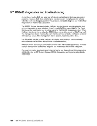 5.7 DS3400 diagnostics and troubleshooting
              As mentioned earlier, SVC is a great tool to find and analyze back-end storage subsystem
              problems. However, SVC does not attempt to provide recovery from physical disk failures
              within the back-end storage subsystem. In such cases, we need to diagnose and troubleshoot
              the problem on the DS3400 susbsystem.

              The IBM DS Storage Manager includes the Event Monitor Service, which enables the host
              running this monitor to send out alerts through e-mail (SMTP) or traps (SNMP). The Event
              Monitor can be used to alert you of critical events for the DS3400 storage subsystem. When
              the Event Monitor service is setup, the DS3400 does not send the e-mail or SNMP trap itself.
              The management station (running the event monitor service) sends the notification on behalf
              of the storage server. If the management station is down, no alerting will be done.

              It is also a best practice to setup the Event Monitoring service using a common storage
              administrator e-mail and then redirect these e-mails as required.

              When an alert is received, you can use the options in the Advanced Support Tasks of the DS
              Storage Manager GUI to effectively diagnose and troubleshoot the DS3400 subsystem.

              For more information about setting up the e-mail alerts, and diagnostics and troubleshooting
              of DS3400, refer to IBM System Storage DS3000: Introduction and Implementation Guide,
              SG24-7065.




184   IBM Virtual Disk System Quickstart Guide
 