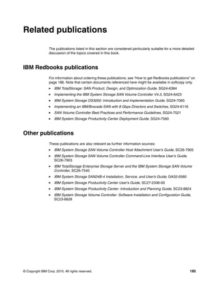 Related publications

                 The publications listed in this section are considered particularly suitable for a more detailed
                 discussion of the topics covered in this book.



IBM Redbooks publications
                 For information about ordering these publications, see “How to get Redbooks publications” on
                 page 186. Note that certain documents referenced here might be available in softcopy only.
                     IBM TotalStorage: SAN Product, Design, and Optimization Guide, SG24-6384
                     Implementing the IBM System Storage SAN Volume Controller V4.3, SG24-6423
                     IBM System Storage DS3000: Introduction and Implementation Guide, SG24-7065
                     Implementing an IBM/Brocade SAN with 8 Gbps Directors and Switches, SG24-6116
                     SAN Volume Controller Best Practices and Performance Guidelines, SG24-7521
                     IBM System Storage Productivity Center Deployment Guide, SG24-7560



Other publications
                 These publications are also relevant as further information sources:
                     IBM System Storage SAN Volume Controller Host Attachment User’s Guide, SC26-7905
                     IBM System Storage SAN Volume Controller Command-Line Interface User's Guide,
                     SC26-7903
                     IBM TotalStorage Enterprise Storage Server and the IBM System Storage SAN Volume
                     Controller, SC26-7540
                     IBM System Storage SAN24B-4 Installation, Service, and User’s Guide, GA32-0580
                     IBM System Storage Productivity Center User's Guide, SC27-2336-00
                     IBM System Storage Productivity Center: Introduction and Planning Guide, SC23-8824
                     IBM System Storage Volume Controller: Software Installation and Configuration Guide,
                     SC23-6628




© Copyright IBM Corp. 2010. All rights reserved.                                                              185
 