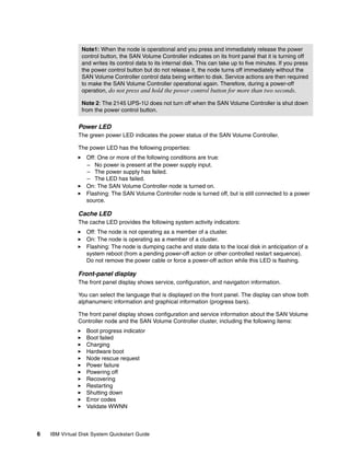 Note1: When the node is operational and you press and immediately release the power
                control button, the SAN Volume Controller indicates on its front panel that it is turning off
                and writes its control data to its internal disk. This can take up to five minutes. If you press
                the power control button but do not release it, the node turns off immediately without the
                SAN Volume Controller control data being written to disk. Service actions are then required
                to make the SAN Volume Controller operational again. Therefore, during a power-off
                operation, do not press and hold the power control button for more than two seconds.

                Note 2: The 2145 UPS-1U does not turn off when the SAN Volume Controller is shut down
                from the power control button.

               Power LED
               The green power LED indicates the power status of the SAN Volume Controller.

               The power LED has the following properties:
                  Off: One or more of the following conditions are true:
                  – No power is present at the power supply input.
                  – The power supply has failed.
                  – The LED has failed.
                  On: The SAN Volume Controller node is turned on.
                  Flashing: The SAN Volume Controller node is turned off, but is still connected to a power
                  source.

               Cache LED
               The cache LED provides the following system activity indicators:
                  Off: The node is not operating as a member of a cluster.
                  On: The node is operating as a member of a cluster.
                  Flashing: The node is dumping cache and state data to the local disk in anticipation of a
                  system reboot (from a pending power-off action or other controlled restart sequence).
                  Do not remove the power cable or force a power-off action while this LED is flashing.

               Front-panel display
               The front panel display shows service, configuration, and navigation information.

               You can select the language that is displayed on the front panel. The display can show both
               alphanumeric information and graphical information (progress bars).

               The front panel display shows configuration and service information about the SAN Volume
               Controller node and the SAN Volume Controller cluster, including the following items:
                  Boot progress indicator
                  Boot failed
                  Charging
                  Hardware boot
                  Node rescue request
                  Power failure
                  Powering off
                  Recovering
                  Restarting
                  Shutting down
                  Error codes
                  Validate WWNN



6   IBM Virtual Disk System Quickstart Guide
 
