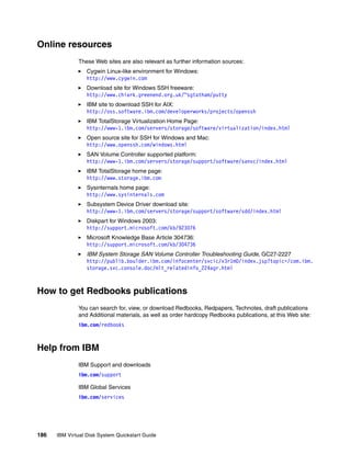 Online resources
              These Web sites are also relevant as further information sources:
                  Cygwin Linux-like environment for Windows:
                  http://www.cygwin.com
                  Download site for Windows SSH freeware:
                  http://www.chiark.greenend.org.uk/~sgtatham/putty
                  IBM site to download SSH for AIX:
                  http://oss.software.ibm.com/developerworks/projects/openssh
                  IBM TotalStorage Virtualization Home Page:
                  http://www-1.ibm.com/servers/storage/software/virtualization/index.html
                  Open source site for SSH for Windows and Mac:
                  http://www.openssh.com/windows.html
                  SAN Volume Controller supported platform:
                  http://www-1.ibm.com/servers/storage/support/software/sanvc/index.html
                  IBM TotalStorage home page:
                  http://www.storage.ibm.com
                  Sysinternals home page:
                  http://www.sysinternals.com
                  Subsystem Device Driver download site:
                  http://www-1.ibm.com/servers/storage/support/software/sdd/index.html
                  Diskpart for Windows 2003:
                  http://support.microsoft.com/kb/923076
                  Microsoft Knowledge Base Article 304736:
                  http://support.microsoft.com/kb/304736
                  IBM System Storage SAN Volume Controller Troubleshooting Guide, GC27-2227
                  http://publib.boulder.ibm.com/infocenter/svcic/v3r1m0/index.jsp?topic=/com.ibm.
                  storage.svc.console.doc/mlt_relatedinfo_224agr.html



How to get Redbooks publications
              You can search for, view, or download Redbooks, Redpapers, Technotes, draft publications
              and Additional materials, as well as order hardcopy Redbooks publications, at this Web site:
              ibm.com/redbooks



Help from IBM
              IBM Support and downloads
              ibm.com/support

              IBM Global Services
              ibm.com/services




186   IBM Virtual Disk System Quickstart Guide
 