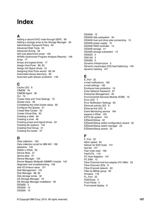 Index
                                                   DS3400 12
A                                                  DS3400 disk subsystem 34
Adding a second SVC node through SSPC 69           DS3400 host and drive side connectivity 13
Adding a storage array to the Storage Manager 49   DS3400 power supply 15
Administrator Password Policy 63                   DS3400 RAID controller 14
Advanced Web Tools 23                              DS3400 storage 41
Advanced Zoning 26                                 DS3400 storage subsystem 13
AIX host attachment script 146                     DS5020 2
APARs (Authorized Program Analysis Reports) 146    DS5100 2
Array 17                                           DS5300 2
Arrays and logical drives 17                       Dynamic Infrastructure 3
Assign Host Ports 89, 93                           Dynamic input/output (I/O) load balancing 149
Assign Hot Spare drives 51                         dynamic tracking 147
Assigning Host Ports wizard 89, 94
Automated device discovery 38
Automatic path failover protection 149             E
                                                   E_Port 22
                                                   e-mail notifications 182
C                                                  e-mail settings 182
Cache LED 6                                        Enclosure loss protection 19
CIMOM 78                                           Enter Network Password 67
CIMOM Agent 38                                     Enterprise Management 49
CLI 74                                             Environmental Services Module (ESM) 16
Cluster Date and Time Settings 73                  Error LED 7
Cluster zone 48                                    Error Notification Settings 65
Completing the initial cluster setup 60            Ethernet activity LED 8
Configure Hot Spares 51                            Ethernet link LED 8
Create New Cluster 63                              Event Monitoring service 184
Create Virtual Disk 85                             expand a VDisk 155
Creating a vdisk 84                                EXT2 file system 144
Creating a zone 48                                 EZSwitchSetup 22
Creating arrays and logical drives 52              EZSwitchSetup switch configuration wizard 22
Creating file systems 144                          EZSwitchSetup switch manager 22
Creating Host Group 51                             EZSwitchSetup wizard 22
Creating the cluster 57

                                                   F
D                                                  F_Port 22
Data collection 163                                fabric speed 63
Data collection script for IBM AIX 166             failover for ESX hosts 131
datastore 140                                      fast fail 147
Delete a VDisk 95                                  Fast node reset 160
Device Alias 27                                    Fast!UTIL 118
device alias 47                                    FC Host Adapters 147
Device Manager 124                                 FC SAN 12
Device Mapper Multipath (DMMP) module 142          Fibre Channel host bus adapter (FC HBA) 33
diagnostic and troubleshooting 159                 Fibre Channel LEDs 8
disk I/O timeout value 121                         Fibre Channel network 63
Disk Management 124                                Filter by MDisk group 92
Disk Manager 88, 92                                firmware 118
Disk storage zones 32                              FL_Port 22
DS Storage Manager 19                              FlashCopy 3
DS Storage Manager installation 49                 Front Panel 4
DS3000 2                                           Front-panel display 6
DS3200 12
DS3300 12


© Copyright IBM Corp. 2010. All rights reserved.                                                   187
 