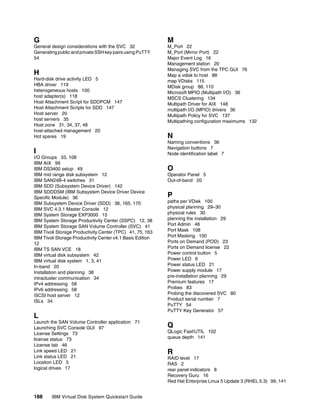 G                                                           M
General design considerations with the SVC 32               M_Port 22
Generating public and private SSH key pairs using PuTTY     M_Port (Mirror Port) 22
54                                                          Major Event Log 16
                                                            Management station 20
                                                            Managing SVC from the TPC GUI 76
H                                                           Map a vdisk to host 88
Hard-disk drive activity LED 5                              map VDisks 115
HBA driver 119                                              MDisk group 88, 110
heterogeneous hosts 100                                     Microsoft MPIO (Multipath I/O) 36
host adapter(s) 118                                         MSCS Clustering 134
Host Attachment Script for SDDPCM 147                       Multipath Driver for AIX 148
Host Attachment Scripts for SDD 147                         multipath I/O (MPIO) drivers 36
Host server 20                                              Multipath Policy for SVC 137
host servers 35                                             Multipathing configuration maximums 132
Host zone 31, 34, 37, 48
host-attached management 20
Hot spares 19                                               N
                                                            Naming conventions 36
                                                            Navigation buttons 7
I                                                           Node identification label 7
I/O Groups 33, 108
IBM AIX 99
IBM DS3400 setup 49                                         O
IBM mid range disk subsystem 12                             Operator Panel 5
IBM SAN24B-4 switches 31                                    Out-of-band 20
IBM SDD (Subsystem Device Driver) 142
IBM SDDDSM (IBM Subsystem Device Driver Device
Specific Module) 36                                         P
IBM Subsystem Device Driver (SDD) 36, 165, 170              paths per VDisk 100
IBM SVC 4.3.1 Master Console 12                             physical planning 29–30
IBM System Storage EXP3000 15                               physical rules 30
IBM System Storage Productivity Center (SSPC) 12, 38        planning the installation 29
IBM System Storage SAN Volume Controller (SVC) 41           Port Admin 46
IBM Tivoli Storage Productivity Center (TPC) 41, 75, 163    Port Mask 108
IBM Tivoli Storage Productivity Center v4.1 Basic Edition   Port Masking 100
12                                                          Ports on Demand (POD) 23
IBM TS SAN VCE 18                                           Ports on Demand license 22
IBM virtual disk subsystem 42                               Power control button 5
IBM virtual disk system 1, 3, 41                            Power LED 6
In-band 20                                                  Power status LED 21
Installation and planning 38                                Power supply module 17
intracluster communication 34                               pre-installation planning 29
IPv4 addressing 58                                          Premium features 17
IPv6 addressing 58                                          Probes 83
iSCSI host server 12                                        Probing the discovered SVC 80
ISLs 34                                                     Product serial number 7
                                                            PuTTY 54
                                                            PuTTY Key Generator 57
L
Launch the SAN Volume Controller application 71
Launching SVC Console GUI 97                                Q
License Settings 73                                         QLogic Fast!UTIL 102
license status 73                                           queue depth 141
License tab 46
Link speed LED 21                                           R
Link status LED 21                                          RAID level 17
Location LED 5                                              RAS 2
logical drives 17                                           rear panel indicators 8
                                                            Recovery Guru 16
                                                            Red Hat Enterprise Linux 5 Update 3 (RHEL 5.3) 99, 141


188     IBM Virtual Disk System Quickstart Guide
 