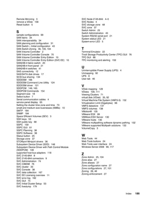 Remote Mirroring 3                                 SVC Node 2145-8A4 4–5
remove a VDisk 158                                 SVC Nodes 4
Reset button 5                                     SVC storage zone 48
                                                   SVC zone 37
                                                   Switch Admin 25
S                                                  Switch Administration 45
sample configurations 99                           System RS232 serial port 21
SAN fabric 34                                      System status LED 21
SAN interoperability 34                            System-error LED 5
SAN planning and configuration 31
SAN Switch – Initial configuration 43
SAN Switch Zoning 46, 100, 104                     T
SAN Volume Controller 2                            Terminal Emulator 22
SAN Volume Controller Console 70                   Tivoli Storage Productivity Center (TPC) GUI 76
SAN Volume Controller Entry Edition 10             TPC GUI 88
SAN Volume Controller Entry Edition (SVC EE) 10    TPC monitoring and alerting 159
SAN24B-4 fabric switch 20
SAN24B-4 front panel 21
SAN24B-4 switches 41                               U
SAS connectivity 12                                Uninterruptible Power Supply (UPS) 4
SAS/SATA disk drives 17                            Unmapping 92
SCSI bus sharing 134                               UPS 9
SDDDSM 166                                         User tab 46
SDDDSM Command Line Utility 124
SDDDSM driver 121                                  V
SDDPCM 149, 165                                    VDisk mapping 128
SDDPCM Commands 154                                VDisks 109, 111
Segment size 18                                    Viewing Clusters 71
Select button 7                                    virtual disk (VDisk) 35, 92
Serial communication cables 4                      Virtual Machine File System (VMFS-3) 132
service panel display 65                           Virtualization Limit (Gigabytes) 66
Setting the cluster time zone and time 73          VMFS datastore 137
small and medium size businesses (SMBs) 10         VMFS volumes 138
SMTP 184                                           VMotion® 135
SNMP 184                                           VMware ESX 99
Space Efficient Volumes (SEV) 3                    VMWare ESX Server 130
SSH keys 53                                        VMware hosts 130
SSH public key 68                                  VMware multipathing software dynamic pathing 132
SSPC 159                                           VMware supported Multipath solutions 132
SSPC GUI 61                                        VolumeCopy 3
SSPC Planning 38
SSPC Software 38
Status button 25                                   W
Storage zone 37                                    Web Tools 44
STORport Miniport drivers 36                       Web Tools buttons 24
Subsystem Device Driver (SDD) 148                  Web Tools user interface 24
Subsystem Device Driver with Path Control Module   Windows Server 2008 99, 117
(SDDPCM) 148
supported host bus adapters 118
SVC 2145-8A4 8
                                                   Z
                                                   Zone Admin 25, 104
SVC 2145-8A4 connectors 9
                                                   Zone alias 27
SVC Administration 74
                                                   Zone aliases 27
SVC CIMOM 76
                                                   Zone configuration name 27
SVC cluster 33
                                                   Zone configurations 27, 101
SVC Console 38
                                                   Zoning 26, 46
SVC data collection 167
                                                   Zoning enforcement 27
SVC EE Licensing overview 11
SVC error log 182
SVC GUI 74
SVC Initial Cluster Setup 53
SVC livedump 179


                                                                                            Index    189
 