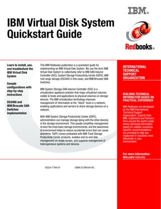Back cover                                              ®



IBM Virtual Disk System
Quickstart Guide
                                                                                                                       ®




Learn to install, use,   This IBM Redbooks publication is a quickstart guide for
                         implementing an IBM Virtual Disk System. We use the term IBM
                                                                                            INTERNATIONAL
and troubleshoot the
                         Virtual Disk System to collectively refer to IBM SAN Volume        TECHNICAL
IBM Virtual Disk
                         Controller (SVC), System Storage Productivity Center (SSPC), IBM   SUPPORT
System
                         mid range storage (DS3400 in this case), and IBM/Brocade SAN       ORGANIZATION
Sample                   Switches.
configurations with
                         IBM System Storage SAN Volume Controller (SVC) is a
step-by-step             virtualization appliance solution that maps virtualized volumes
instructions                                                                                BUILDING TECHNICAL
                         visible to hosts and applications to physical volumes on storage   INFORMATION BASED ON
                         devices. The IBM virtualization technology improves                PRACTICAL EXPERIENCE
DS3400 and               management of information at the “block” level in a network,
IBM/Brocade SAN          enabling applications and servers to share storage devices on a    IBM Redbooks are developed
Switches                 network.                                                           by the IBM International
implementation                                                                              Technical Support
                         With IBM System Storage Productivity Center (SSPC),                Organization. Experts from
                                                                                            IBM, Customers and Partners
                         administrators can manage storage along with the other devices     from around the world create
                         in the storage environment. This greatly simplifies management     timely technical information
                         of even the most basic storage environments, and the awareness     based on realistic scenarios.
                         of environment helps to reduce accidental errors that can cause    Specific recommendations
                         downtime. SSPC comes preloaded with IBM Tivoli Storage             are provided to help you
                                                                                            implement IT solutions more
                         Productivity Center products, enables end-to-end disk              effectively in your
                         management on single screen, and supports management of            environment.
                         heterogeneous systems and devices.


                                                                                            For more information:
                                                                                            ibm.com/redbooks


                             SG24-7794-01                ISBN 0738434140
 