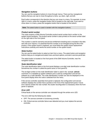 Navigation buttons
You can use the navigation buttons to move through menus. There are four navigational
buttons that you can use to move throughout a menu: up, down, right, and left.

Each button corresponds to the direction that you can move in a menu. For example, to move
right in a menu, press the navigation button that is located on the right side. If you want to
move down in a menu, press the navigation button that is located on the bottom.

 Note: The select button is used in tandem with the navigation buttons.

Product serial number
The node contains a SAN Volume Controller product serial number that is written to the
system board hardware. The product serial number is also printed on the serial number label
on the right side of the front panel.

This number is used for warranty and service entitlement checking and is included in the data
sent with error reports. It is essential that this number is not changed during the life of the
product. If the system board is replaced, you must follow the system board replacement
instructions carefully and rewrite the serial number on the system board.

Select button
You can use the select button to select an item from a menu. The select button and navigation
buttons help you to navigate and select menu and boot options, and start a service panel test.

The select button is located on the front panel of the SAN Volume Controller, near the
navigation buttons.

Node identification label
The node identification label on the front panel displays a six-digit node identification number.
Sometimes this number is called the panel name or front panel ID.

The six-digit number on the node identification label is used in the svctask addnode
command. It is readable by system software and is used by configuration and service
software as a node identifier. The node identification number can also be displayed on the
front panel display when the node is selected from the menu.

If the service controller assembly front panel is replaced, the configuration and service
software displays the number that is printed on the front of the replacement panel. Future
error reports contain the new number. No cluster reconfiguration is necessary when the front
panel is replaced.

Error LED
Critical faults on the service controller are indicated through the amber error LED.

The error LED has the following two states:
   OFF: The service controller is functioning correctly.
   ON: Critical service controller failure was detected and you must replace the service
   controller.




                                         Chapter 1. Introduction to the IBM Virtual Disk System   7
 