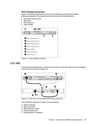 SVC 2145-8A4 connectors
            Figure 1-4 shows the external connectors on the SAN Volume Controller 2145-8A4
            back-panel assembly. The external connectors consist of the following ports:
                 Four Fibre Channel ports
                 Serial Port
                 Ethernet ports
                 Power supply




            Figure 1-4 SVC 2145-8A4 connectors


1.2.2 UPS
            To provide the fault-tolerance in a power failure scenario, each SVC node must be connected
            to its own UPS as shown in Figure 1-5.




            Figure 1-5 SVC node to uninterruptible power supply connectivity

            The connectors and ports in Figure 1-5 are as follows:
            1.   Power connector
            2.   Serial connector
            3.   Main power connector
            4.   Communication port
            5.   Load segment 2 receptacle



                                                      Chapter 1. Introduction to the IBM Virtual Disk System   9
 