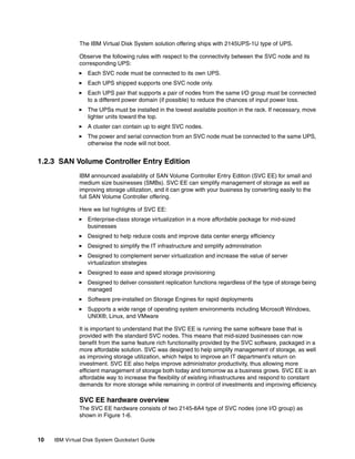 The IBM Virtual Disk System solution offering ships with 2145UPS-1U type of UPS.

               Observe the following rules with respect to the connectivity between the SVC node and its
               corresponding UPS:
                  Each SVC node must be connected to its own UPS.
                  Each UPS shipped supports one SVC node only.
                  Each UPS pair that supports a pair of nodes from the same I/O group must be connected
                  to a different power domain (if possible) to reduce the chances of input power loss.
                  The UPSs must be installed in the lowest available position in the rack. If necessary, move
                  lighter units toward the top.
                  A cluster can contain up to eight SVC nodes.
                  The power and serial connection from an SVC node must be connected to the same UPS,
                  otherwise the node will not boot.


1.2.3 SAN Volume Controller Entry Edition
               IBM announced availability of SAN Volume Controller Entry Edition (SVC EE) for small and
               medium size businesses (SMBs). SVC EE can simplify management of storage as well as
               improving storage utilization, and it can grow with your business by converting easily to the
               full SAN Volume Controller offering.

               Here we list highlights of SVC EE:
                  Enterprise-class storage virtualization in a more affordable package for mid-sized
                  businesses
                  Designed to help reduce costs and improve data center energy efficiency
                  Designed to simplify the IT infrastructure and simplify administration
                  Designed to complement server virtualization and increase the value of server
                  virtualization strategies
                  Designed to ease and speed storage provisioning
                  Designed to deliver consistent replication functions regardless of the type of storage being
                  managed
                  Software pre-installed on Storage Engines for rapid deployments
                  Supports a wide range of operating system environments including Microsoft Windows,
                  UNIX®, Linux, and VMware

               It is important to understand that the SVC EE is running the same software base that is
               provided with the standard SVC nodes. This means that mid-sized businesses can now
               benefit from the same feature rich functionality provided by the SVC software, packaged in a
               more affordable solution. SVC was designed to help simplify management of storage, as well
               as improving storage utilization, which helps to improve an IT department’s return on
               investment. SVC EE also helps improve administrator productivity, thus allowing more
               efficient management of storage both today and tomorrow as a business grows. SVC EE is an
               affordable way to increase the flexibility of existing infrastructures and respond to constant
               demands for more storage while remaining in control of investments and improving efficiency.

               SVC EE hardware overview
               The SVC EE hardware consists of two 2145-8A4 type of SVC nodes (one I/O group) as
               shown in Figure 1-6.



10   IBM Virtual Disk System Quickstart Guide
 