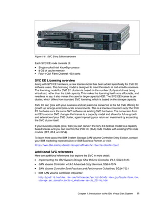 Figure 1-6 SVC Entry Edition hardware

Each SVC EE node consists of:
   Single socket Intel Xeon® processor
   8 GB of cache memory
   Four 4 Gbit Fibre Channel HBA ports

SVC EE Licensing overview
Along with SVC EE hardware, a new license model has been added specifically for SVC EE
software users. This licensing model is designed to meet the needs of mid-sized businesses.
The licensing model for SVC EE clusters is based on the number of physical drives being
virtualized, rather than the total capacity. This makes the licensing itself more affordable, and
needless to say, it also makes the case for large capacity HDD. The SVC EE license is per
cluster, which differs from standard SVC licensing, which is based on the storage capacity.

SVC EE can grow with your business and can easily be converted to the full SVC offering for
growth up to large-enterprise-scale environments. This is a license conversion only; the SVC
EE hardware runs the same SVC software as existing SVC hardware. The conversion from
an EE to normal SVC changes the license to a capacity model and allows for future growth
and extension of your SVC cluster, again improving your return on investment by expanding
the SVC cluster itself.

If your business needs grow, then you can convert the SVC EE license model to a capacity
based license and you can intermix the SVC EE (8A4) node models with existing SVC node
models (8F2, 8F4, and 8G4).

To learn more about the IBM System Storage SAN Volume Controller Entry Edition, contact
your IBM marketing representative or IBM Business Partner, or visit:
http://www.ibm.com/systems/storage/software/virtualization/svc/ee/

Additional SVC references
Here are additional references that explore the SVC in more detail:
   Implementing the IBM System Storage SAN Volume Controller V4.3, SG24-6423
   SAN Volume Controller V4.3.0 Advanced Copy Services, SG24-7574
   SAN Volume Controller Best Practices and Performance Guidelines, SG24-7521
   IBM SAN Volume Controller InfoCenter:
   http://publib.boulder.ibm.com/infocenter/svcic/v3r1m0/index.jsp?topic=/com.ibm.
   storage.svc.console.doc/svc_whatsnewinsvcic_22iihc.html




                                        Chapter 1. Introduction to the IBM Virtual Disk System   11
 