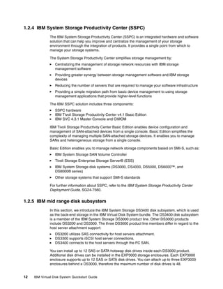 1.2.4 IBM System Storage Productivity Center (SSPC)
               The IBM System Storage Productivity Center (SSPC) is an integrated hardware and software
               solution that can help you improve and centralize the management of your storage
               environment through the integration of products. It provides a single point from which to
               manage your storage systems.

               The System Storage Productivity Center simplifies storage management by:
                  Centralizing the management of storage network resources with IBM storage
                  management software
                  Providing greater synergy between storage management software and IBM storage
                  devices
                  Reducing the number of servers that are required to manage your software infrastructure
                  Providing a simple migration path from basic device management to using storage
                  management applications that provide higher-level functions

               The IBM SSPC solution includes three components:
                  SSPC hardware
                  IBM Tivoli Storage Productivity Center v4.1 Basic Edition
                  IBM SVC 4.3.1 Master Console and CIMOM

               IBM Tivoli Storage Productivity Center Basic Edition enables device configuration and
               management of SAN-attached devices from a single console. Basic Edition simplifies the
               complexity of managing multiple SAN-attached storage devices. It enables you to manage
               SANs and heterogeneous storage from a single console.

               Basic Edition enables you to manage network storage components based on SMI-S, such as:
                  IBM System Storage SAN Volume Controller
                  Tivoli Storage Enterprise Storage Server® (ESS)
                  IBM System Storage disk systems (DS3000, DS4000, DS5000, DS6000™, and
                  DS8000® series)
                  Other storage systems that support SMI-S standards

               For further information about SSPC, refer to the IBM System Storage Productivity Center
               Deployment Guide, SG24-7560.


1.2.5 IBM mid range disk subsystem
               In this section, we introduce the IBM System Storage DS3400 disk subsystem, which is used
               as the back-end storage in the IBM Virtual Disk System bundle. The DS3400 disk subsystem
               is a member of the IBM System Storage DS3000 product line. Other DS3000 products
               include DS3200 and DS3300. The three DS3000 product line members differ in regard to the
               host server attachment support:
                  DS3200 utilizes SAS connectivity for host servers attachment.
                  DS3300 supports iSCSI host server connections.
                  DS3400 connects to the host servers through the FC SAN.

               You can install up to 12 SAS or SATA hotswap disk drives inside each DS3000 product.
               Additional disk drives can be installed in the EXP3000 storage enclosures. Each EXP3000
               enclosure supports up to 12 SAS or SATA disk drives. You can attach up to three EXP3000
               enclosures behind a DS3000, therefore the maximum number of disk drives is 48.


12   IBM Virtual Disk System Quickstart Guide
 