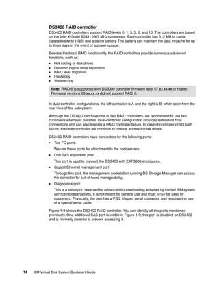 DS3400 RAID controller
               DS3400 RAID controllers support RAID levels 0, 1, 3, 5, 6, and 10. The controllers are based
               on the Intel X-Scale 80331 (667 MHz) processor. Each controller has 512 MB of cache
               (upgradeable to 1 GB) and a cache battery. The battery can maintain the data in cache for up
               to three days in the event of a power outage.

               Besides the basic RAID functionality, the RAID controllers provide numerous advanced
               functions, such as:
                  Hot adding of disk drives
                  Dynamic logical drive expansion
                  RAID level migration
                  Flashcopy
                  Volumecopy

                Note: RAID 6 is supported with DS3000 controller firmware level 07.xx.xx.xx or higher.
                Firmware versions 06.xx.xx.xx did not support RAID 6.

               In dual controller configurations, the left controller is A and the right is B, when seen from the
               rear view of the subsystem.

               Although the DS3400 can have one or two RAID controllers, we recommend to use two
               controllers whenever possible. Dual-controller configuration provides redundant host
               connections and can also tolerate a RAID controller failure. In case of controller or I/O path
               failure, the other controller will continue to provide access to disk drives.

               DS3400 RAID controllers have connectors for the following ports:
                  Two FC ports:
                  We use these ports for attachment to the host servers.
                  One SAS expansion port:
                  This port is used to connect the DS3400 with EXP3000 enclosures.
                  Gigabit Ethernet management port:
                  Through this port, the management workstation running DS Storage Manager can access
                  the controller for out-of-band manageability.
                  Diagnostics port:
                  This is a serial port reserved for advanced troubleshooting activities by trained IBM system
                  service representatives. It is not meant for general use and must never be used by
                  customers. Physically, the port has a PS/2 shaped serial connector and requires the use
                  of a special serial cable.

               Figure 1-9 shows the DS3400 RAID controller. You can identify all the ports mentioned
               previously. One additional SAS port is visible in Figure 1-9; this port is disabled on DS3400
               and is normally covered to prevent accessing it.




14   IBM Virtual Disk System Quickstart Guide
 