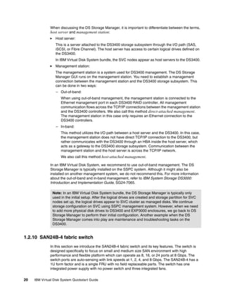 When discussing the DS Storage Manager, it is important to differentiate between the terms,
               host server and management station:
                  Host server:
                  This is a server attached to the DS3400 storage subsystem through the I/O path (SAS,
                  iSCSI, or Fibre Channel). The host server has access to certain logical drives defined on
                  the DS3400.
                  In IBM Virtual Disk System bundle, the SVC nodes appear as host servers to the DS3400.
                  Management station:
                  The management station is a system used for DS3400 management. The DS Storage
                  Manager GUI runs on the management station. You need to establish a management
                  connection between the management station and the DS3400 storage subsystem. This
                  can be done in two ways:
                  – Out-of-band:
                     When using out-of-band management, the management station is connected to the
                     Ethernet management port in each DS3400 RAID controller. All management
                     communication flows across the TCP/IP connections between the management station
                     and the DS3400 controllers. We also call this method direct-attached management.
                     The management station in this case only requires an Ethernet connection to the
                     DS3400 controllers.
                  – In-band:
                     This method utilizes the I/O path between a host server and the DS3400. In this case,
                     the management station does not have direct TCP/IP connection to the DS3400, but
                     rather communicates with the DS3400 through an HBA inside the host server, which
                     acts as a gateway to the DS3400 storage subsystem. Communication between the
                     management station and the host server is across the TCP/IP network.
                     We also call this method host-attached management.

               In an IBM Virtual Disk System, we recommend to use out-of-band management. The DS
               Storage Manager is typically installed on the SSPC system. Although it might also be
               installed on another management system, we do not recommend this. For more information
               about the out-of-band and in-band management, refer to IBM System Storage DS3000:
               Introduction and Implementation Guide, SG24-7065.

                Note: In an IBM Virtual Disk System bundle, the DS Storage Manager is typically only
                used in the initial setup. After the logical drives are created and storage partition for SVC
                nodes set up, the logical drives appear to SVC cluster as managed disks. We continue
                storage configuration on SVC using SSPC management system. However, when we need
                to add more physical disk drives to DS3400 and EXP3000 enclosures, we go back to DS
                Storage Manager to perform their initial configuration. Another example when the DS
                Storage Manager comes into play are maintenance and troubleshooting tasks on the
                DS3400.


1.2.10 SAN24B-4 fabric switch
               In this section we introduce the SAN24B-4 fabric switch and its key features. The switch is
               designed specifically to focus on small and medium size SAN environment with high
               performance and flexible platform which can operate as 8, 16, or 24 ports at 8 Gbps. The
               switch ports are auto-sensing with link speeds at 1, 2, 4, and 8 Gbps. The SAN24B-4 has a
               1U form factor and is a single FRU with no field replaceable parts. The switch has one
               integrated power supply with no power switch and three integrated fans.


20   IBM Virtual Disk System Quickstart Guide
 
