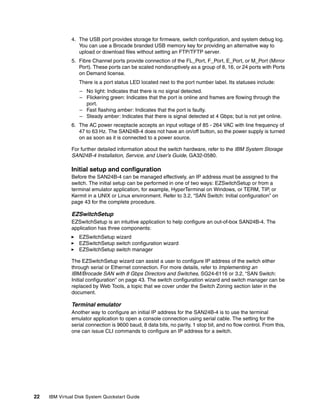 4. The USB port provides storage for firmware, switch configuration, and system debug log.
                  You can use a Brocade branded USB memory key for providing an alternative way to
                  upload or download files without setting an FTP/TFTP server.
               5. Fibre Channel ports provide connection of the FL_Port, F_Port, E_Port, or M_Port (Mirror
                  Port). These ports can be scaled nondisruptively as a group of 8, 16, or 24 ports with Ports
                  on Demand license.
                  There is a port status LED located next to the port number label. Its statuses include:
                  – No light: Indicates that there is no signal detected.
                  – Flickering green: Indicates that the port is online and frames are flowing through the
                    port.
                  – Fast flashing amber: Indicates that the port is faulty.
                  – Steady amber: Indicates that there is signal detected at 4 Gbps; but is not yet online.
               6. The AC power receptacle accepts an input voltage of 85 - 264 VAC with line frequency of
                  47 to 63 Hz. The SAN24B-4 does not have an on/off button, so the power supply is turned
                  on as soon as it is connected to a power source.

               For further detailed information about the switch hardware, refer to the IBM System Storage
               SAN24B-4 Installation, Service, and User’s Guide, GA32-0580.

               Initial setup and configuration
               Before the SAN24B-4 can be managed effectively, an IP address must be assigned to the
               switch. The initial setup can be performed in one of two ways: EZSwitchSetup or from a
               terminal emulator application, for example, HyperTerminal on Windows, or TERM, TIP, or
               Kermit in a UNIX or Linux environment. Refer to 3.2, “SAN Switch: Initial configuration” on
               page 43 for the complete procedure.

               EZSwitchSetup
               EZSwitchSetup is an intuitive application to help configure an out-of-box SAN24B-4. The
               application has three components:
                  EZSwitchSetup wizard
                  EZSwitchSetup switch configuration wizard
                  EZSwitchSetup switch manager

               The EZSwitchSetup wizard can assist a user to configure IP address of the switch either
               through serial or Ethernet connection. For more details, refer to Implementing an
               IBM/Brocade SAN with 8 Gbps Directors and Switches, SG24-6116 or 3.2, “SAN Switch:
               Initial configuration” on page 43. The switch configuration wizard and switch manager can be
               replaced by Web Tools, a topic that we cover under the Switch Zoning section later in the
               document.

               Terminal emulator
               Another way to configure an initial IP address for the SAN24B-4 is to use the terminal
               emulator application to open a console connection using serial cable. The setting for the
               serial connection is 9600 baud, 8 data bits, no parity, 1 stop bit, and no flow control. From this,
               one can issue CLI commands to configure an IP address for a switch.




22   IBM Virtual Disk System Quickstart Guide
 