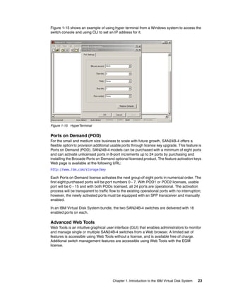 Figure 1-15 shows an example of using hyper terminal from a Windows system to access the
switch console and using CLI to set an IP address for it.




Figure 1-15 HyperTerminal


Ports on Demand (POD)
For the small and medium size business to scale with future growth, SAN24B-4 offers a
flexible option to provision additional usable ports through license key upgrade. This feature is
Ports on Demand (POD). SAN24B-4 models can be purchased with a minimum of eight ports
and can activate unlicensed ports in 8-port increments up to 24 ports by purchasing and
installing the Brocade Ports on Demand optional licensed product. The feature activation keys
Web page is available at the following URL:
http://www.ibm.com/storage/key

Each Ports on Demand license activates the next group of eight ports in numerical order. The
first eight purchased ports will be port numbers 0 - 7. With POD1 or POD2 licenses, usable
port will be 0 - 15 and with both PODs licensed, all 24 ports are operational. The activation
process will be transparent to traffic flow to the existing operational ports with no interruption;
however, the newly activated ports must be equipped with an SFP transceiver and manually
enabled.

In an IBM Virtual Disk System bundle, the two SAN24B-4 switches are delivered with 16
enabled ports on each.

Advanced Web Tools
Web Tools is an intuitive graphical user interface (GUI) that enables administrators to monitor
and manage single or multiple SAN24B-4 switches from a Web browser. A limited set of
features is accessible using Web Tools without a license, and is available free of charge.
Additional switch management features are accessible using Web Tools with the EGM
license.




                                        Chapter 1. Introduction to the IBM Virtual Disk System   23
 