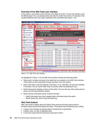 Overview of the Web Tools user interface
               In this section, we provide a brief overview of the Web Tools GUI. To open the interface, start
               the Web browser if it is not already active and enter the switch host name or IP address in the
               Location/Address field. Enter login credentials when prompted (see Figure 1-16).


                                                                Buttons
                         Tasks
                         panel
                                                                     Switch View panel




                                                                                    Switch Events,
                                                                                    Information panel




                   Fabric Tree
                   Panel




               Figure 1-16 Web Tools user interface

               As highlighted in Figure 1-16, the Web Tools window includes the following panels:
                  Tasks panel: Includes shortcuts to the tasks that are available in the Web Tools interface.
                  These tasks are also accessible through pull-down menu bar options.
                  Fabric Tree panel: Lists the switches in the fabric. In our examples, we have two switches
                  in the fabric. You can launch Web Tools for another switch by selecting its icon.
                  Switch View panel: Displays a picture of the switch. You can click any of the switch ports to
                  launch the Port Administration window.
                  Switch Events, Information panel: Contains two tabs:
                  – Switch Information tab, which displays basic information about the switch.
                  – Switch Events tab, which shows the event log.

               Web Tools buttons
               Web Tools buttons display above the Switch View panel and provide quick access to
               hardware status and environmental information. The buttons use the following color coding:
                  A green mark indicates an optimal state of components or parameters.
                  A yellow mark is a sign of degraded state.
                  A red mark means that the monitored component is down.


24   IBM Virtual Disk System Quickstart Guide
 