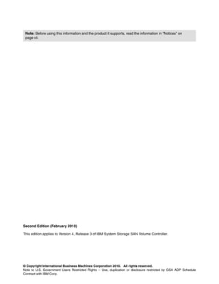 Note: Before using this information and the product it supports, read the information in “Notices” on
 page vii.




Second Edition (February 2010)

This edition applies to Version 4, Release 3 of IBM System Storage SAN Volume Controller.




© Copyright International Business Machines Corporation 2010. All rights reserved.
Note to U.S. Government Users Restricted Rights -- Use, duplication or disclosure restricted by GSA ADP Schedule
Contract with IBM Corp.
 