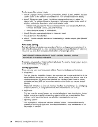 The five areas of the window include:
                  Area A: Displays summary information, switch name, domain ID, date, and time. You can
                  use the button on the right side to switch between basic and advanced mode display.
                  Area B: Allows navigation through the different management panels (by clicking the
                  desired tab). The content of this area depends on the licenses installed on the switch. In
                  addition, content also depends on switch administration mode:
                  – In basic mode, you see only the seven most commonly used tabs (Switch, Network,
                    Firmware Download, License, User, and Trunking).
                  – Advanced mode displays all available tabs.
                  Area C: Contains parameters to be set in the current panel.
                  Area D: Contains the button bar.
                  Area E: Contains the report window that allows viewing of the switch report upon operation
                  completion.

               Advanced Zoning
               Zoning is a feature to logically group a number of devices so they can communicate only to
               each other. Devices outside of a zone cannot access any members of that zone. If a device is
               not part of any zone, it will be inaccessible to others when zoning is active.

                Note: License is no longer required for zoning. The latest SAN24B-4 firmware
                automatically provides zoning capability.

               This section only describes the general zoning features. The step-by-step procedure is given
               in 3.1, “SAN introduction” on page 42.

               Zoning approaches
               There are many ways to zone devices in a fabric. Recommended approaches include:
                  Single HBA:
                  This is a zone of a single HBA (initiator) with more than one storage target devices. If the
                  same HBA also needs to access tape devices, it will be created under another zone. In a
                  cluster environment, it is appropriate to include one member of each cluster in a zone
                  simulating a shared SCSI bus among them assuming that cluster can manage shared
                  devices.
                  The benefit of this type of zone is to minimize the affect of zone changes to a small group
                  of devices; however, in a large environment, the number of zones can be huge.
                  Application:
                  This is a zone of a group of servers and storage belonging to a set of application. It might
                  include servers running different operating systems, which can be incompatible. Zone
                  changes from a less critical server can affect the major application servers.
                  Operating system:
                  This is grouping of servers with the same operating system. This method has similar
                  problem as in zoning by application. If the environment with a large set of servers, it can
                  be complex to maintain.




26   IBM Virtual Disk System Quickstart Guide
 