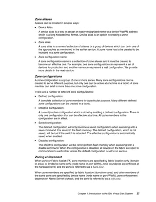 Zone aliases
Aliases can be created in several ways:
   Device Alias:
   A device alias is a way to assign an easily recognized name to a device WWPN address
   which is a long hexadecimal format. Device alias is an option in creating a zone
   configuration.
   Zone alias:
   A zone alias is a name of collection of aliases or a group of devices which can be in one of
   the approaches as mentioned in the earlier section. A zone name has to be created to be
   included in a zone configuration.
   Zone configuration name:
   A zone configuration name is a collection of zone aliases and it must be created to
   become an effective one. For example, one zone configuration can represent a set of
   devices for production and another name can represent a test configuration. We provide
   more details in the next section.

Zone configurations
A zone configuration is a group of one or more zones. Many zone configurations can be
created to serve different purpose, but only one can be active at one time in a fabric. A zone
member can exist in more than one zone configuration.

There are a number of different zone configurations:
   Defined configuration:
   A complete collection of zone members for a particular purpose. Many different defined
   zone configurations can be created in a fabric.
   Effective configuration:
   A currently active configuration which is done by enabling a defined configuration. There is
   only one configuration that can be effective at a time. All zone members in this
   configuration are in effect.
   Saved configuration:
   The defined configuration will only become a saved configuration when executing with a
   save command. It is saved in the flash memory. The defined configuration, which is not
   saved, will be lost if the switch is rebooted. The effective configuration is automatically
   saved when enabled.
   Disabled configuration:
   The effective configuration will be removed from flash memory when executing with a
   disable command. When the configuration is disabled, all devices in the fabric are open to
   communicate to each other unless the default configuration is set to no access.

Zoning enforcement
When zone or Fabric Assist (FA) zone members are specified by fabric location only (domain
or area), or by device name only (node name or port WWN), zone boundaries are enforced at
the hardware level, and the zone is referred to as a hard zone.

When zone members are specified by fabric location (domain or area) and other members of
the same zone are specified by device name (node name or port WWN), zone enforcement
depends on Name Server lookups, and the zone is referred to as a soft zone.




                                       Chapter 1. Introduction to the IBM Virtual Disk System   27
 