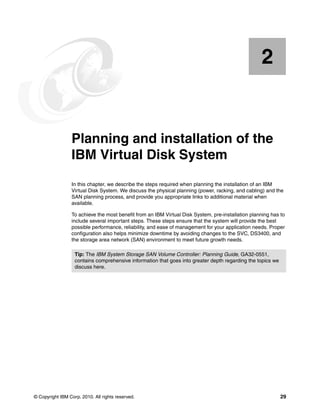 2


    Chapter 2.   Planning and installation of the
                 IBM Virtual Disk System
                 In this chapter, we describe the steps required when planning the installation of an IBM
                 Virtual Disk System. We discuss the physical planning (power, racking, and cabling) and the
                 SAN planning process, and provide you appropriate links to additional material when
                 available.

                 To achieve the most benefit from an IBM Virtual Disk System, pre-installation planning has to
                 include several important steps. These steps ensure that the system will provide the best
                 possible performance, reliability, and ease of management for your application needs. Proper
                 configuration also helps minimize downtime by avoiding changes to the SVC, DS3400, and
                 the storage area network (SAN) environment to meet future growth needs.

                   Tip: The IBM System Storage SAN Volume Controller: Planning Guide, GA32-0551,
                   contains comprehensive information that goes into greater depth regarding the topics we
                   discuss here.




© Copyright IBM Corp. 2010. All rights reserved.                                                             29
 
