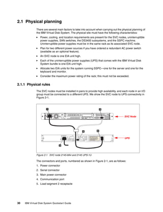 2.1 Physical planning
               There are several main factors to take into account when carrying out the physical planning of
               the IBM Virtual Disk System. The physical site must have the following characteristics:
                  Power, cooling, and location requirements are present for the SVC nodes, uninterruptible
                  power supplies, SAN switches, the DS3400 subsystems, and the SSPC machine.
                  Uninterruptible power supplies must be in the same rack as its associated SVC node.
                  Plan for two different power sources if you have ordered a redundant AC power switch
                  (available as an optional feature).
                  An SVC node is one EIA unit high.
                  Each of the uninterruptible power supplies (UPS) that comes with the IBM Virtual Disk
                  System bundle is one EIA unit high.
                  Allocate two EIA units for the system running SSPC—one for the server and one for the
                  keyboard and monitor.
                  Consider the maximum power rating of the rack; this must not be exceeded.


2.1.1 Physical rules
               The SVC nodes must be installed in pairs to provide high availability, and each node in an I/O
               group must be connected to a different UPS. We show the SVC node to UPS connectivity in
               Figure 2-1.




                                                                                           SVC Node




                                                                                           UPS




               Figure 2-1 SVC node 2145-8A4 and 2145 UPS-1U

               The connectors and ports, numbered as shown in Figure 2-1, are as follows:
               1. Power connector
               2. Serial connector
               3. Main power connector
               4. Communication port
               5. Load segment 2 receptacle




30   IBM Virtual Disk System Quickstart Guide
 