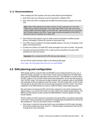 2.1.2 Recommendations
         When installing the UPS modules in the rack, follow these recommendations:
            Each SVC node of an I/O group must be connected to a different UPS.
            Each UPS 2145 UPS-1U shipped with the IBM Virtual Disk System supports one node
            only.

             Note: Older UPSs delivered with earlier versions of SVC supported up to two SVC
             nodes each (in distinct I/O groups). If you have older UPSs in your rack, and want to
             install an IBM Virtual Disk System in the same rack, make sure that you do not connect
             the 2145-8A4 nodes to old UPSs. These nodes must be connected to 2145 UPS-1U
             and will not boot if connected to an older UPS.

            Each UPS pair that supports a pair of nodes must be connected to a different power
            domain (if possible) to reduce the chances of input power loss.
            The UPSs must be installed in the lowest available position in the rack. If necessary, move
            lighter units toward the top.
            A cluster can contain up to eight SVC nodes (arranged in four pairs of nodes - I/O groups).
            The power and serial connection from a node must be connected to the same UPS,
            otherwise the node will not boot.

             Important: Do not share the SVC UPS with any other devices.

         You can find the cable connection table on the following Web page:
         http://www.ibm.com/support/docview.wss?uid=ssg1S7002607



2.2 SAN planning and configuration
         SAN storage systems using the SVC and DS3400 can be configured with two, four, six, or
         eight SVC nodes, arranged in an SVC cluster. These nodes are attached to the SAN fabric,
         along with the DS3400 disk subsystems and host servers. The SAN fabric is zoned to allow
         the SVC nodes to “see” all other nodes and the disk subsystems, and for the host servers to
         “see” the SVC nodes. The hosts are not able to directly “see” or operate LUNs on the DS3400
         disk subsystems that are assigned to the SVC cluster. The SVC nodes within an SVC cluster
         must be able to see each other and all the storage assigned to the SVC cluster. The zoning
         capabilities of the SAN switches are used to create the distinct zones listed previously.

         We recommend connecting the SVC and the disk subsystem to the switch operating at the
         highest speed, in an environment where you have a fabric with multiple speed switches. The
         IBM Virtual Disk System bundle includes two IBM SAN24B-4 switches capable of 8 Gbps
         transfer speeds.

         All SVC nodes in the SVC cluster are connected to the same SANs, and present virtual disks
         to the hosts. These virtual disks are created from managed disks presented to the SVC by the
         disk subsystems. There are two distinct zones in the fabric:
            Host zones, to allow the host server ports to see and address the SVC nodes. Normally,
            there will be multiple host zones. See 2.2.1, “General design considerations with the SVC”
            on page 32 for more information.




                                    Chapter 2. Planning and installation of the IBM Virtual Disk System   31
 