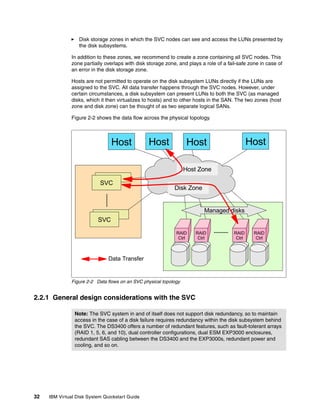 Disk storage zones in which the SVC nodes can see and access the LUNs presented by
                  the disk subsystems.

               In addition to these zones, we recommend to create a zone containing all SVC nodes. This
               zone partially overlaps with disk storage zone, and plays a role of a fail-safe zone in case of
               an error in the disk storage zone.

               Hosts are not permitted to operate on the disk subsystem LUNs directly if the LUNs are
               assigned to the SVC. All data transfer happens through the SVC nodes. However, under
               certain circumstances, a disk subsystem can present LUNs to both the SVC (as managed
               disks, which it then virtualizes to hosts) and to other hosts in the SAN. The two zones (host
               zone and disk zone) can be thought of as two separate logical SANs.

               Figure 2-2 shows the data flow across the physical topology.



                                Host             Host               Host                        Host

                                                                   Host Zone
                             SVC
                           SVC
                                                             Disk Zone


                                                                           Managed disks
                            SVC
                          SVC

                                                              RAID     RAID             RAID     RAID
                                                               Ctrl     Ctrl             Ctrl     Ctrl



                               Data Transfer


               Figure 2-2 Data flows on an SVC physical topology


2.2.1 General design considerations with the SVC

                Note: The SVC system in and of itself does not support disk redundancy, so to maintain
                access in the case of a disk failure requires redundancy within the disk subsystem behind
                the SVC. The DS3400 offers a number of redundant features, such as fault-tolerant arrays
                (RAID 1, 5, 6, and 10), dual controller configurations, dual ESM EXP3000 enclosures,
                redundant SAS cabling between the DS3400 and the EXP3000s, redundant power and
                cooling, and so on.




32   IBM Virtual Disk System Quickstart Guide
 