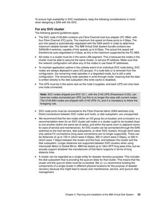 To ensure high availability in SVC installations, keep the following considerations in mind
when designing a SAN with the SVC.

For any SVC cluster
The following general guidelines apply:
   The SVC node 2145-8A4 contains one Fibre Channel host bus adapter (FC HBA), with
   four Fibre Channel (FC) ports. The maximum link speed on these ports is 4 Gbps. The
   port link speed is automatically negotiated with the SAN switch in order to determine
   maximum reliable transfer rate. The IBM Virtual Disk System bundle contains two
   SAN24B-4 switches, capable of link speeds up to 8 Gbps. The actual link speed will
   therefore be auto-negotiated to 4 Gbps, as this is the maximum supported by the FC HBA.
   All nodes in a cluster must be in the same LAN segment. This is because the nodes in the
   cluster must be able to assume the same cluster, or service IP address. Make sure that
   the network configuration will allow any of the nodes to use these IP addresses.
   To maintain application uptime in the unlikely event of an individual SVC node failing, SVC
   nodes are always deployed in pairs (I/O groups). If a node fails or is removed from the
   configuration, the remaining node operates in a degraded mode, but is still a valid
   configuration. The remaining node operates in write through mode, meaning that the data
   is written directly to the disk subsystem (the write cache is disabled).
   The UPS must be in the same rack as the node it supplies, and each UPS can only have
   one node connected.

    Note: SVC nodes shipped pre-SVC V2.1, with the 2145 UPS (Powerware 5125), can
    have two nodes connected per UPS, but this is no longer the case with current nodes.
    The 2145-8A4 nodes are shipped with 2145 UPS-1U, and it is mandatory to follow the
    foregoing rule.

   SVC node ports must be connected to the Fibre Channel fabric (SAN switches) only.
   Direct connections between SVC nodes and hosts, or disk subsystem, are unsupported.
   We recommend that the two nodes within an I/O group be co-located, and co-location is a
   recommendation even for an SVC cluster (all nodes in a cluster ought to be located close
   to one another (within the same set of racks), and within the same room or adjacent rooms
   for ease of service and maintenance). An SVC cluster can be connected (through the SAN
   switches) to the host servers, disk subsystems, or other SVC clusters, through short wave
   only optical FC connections (long wave connections are no longer supported). There can
   be distances of up to 150 m (short wave 4 Gbps), 300 m (short wave 2 Gbps), or 500 m
   (short wave 1 Gbps) between the cluster and the host, and between the cluster and the
   disk subsystem. Longer distances are supported between SVC clusters when using
   intercluster Metro or Global Mirror. IBM has tested up to 10km SFP long wave links, but we
   actually support whatever the manufacturer of that fabric supports in terms of long
   distance links.
   A cluster can be regarded as a single entity for disaster recovery purposes. This includes
   the disk subsystem that is providing the quorum disks for that cluster. This means that the
   cluster and the quorum disks must be co-located. We do not recommend locating the
   components of a single cluster in different physical locations for the purpose of disaster
   recovery, because this might lead to issues over maintenance, service, and quorum disk
   management.




                           Chapter 2. Planning and installation of the IBM Virtual Disk System   33
 