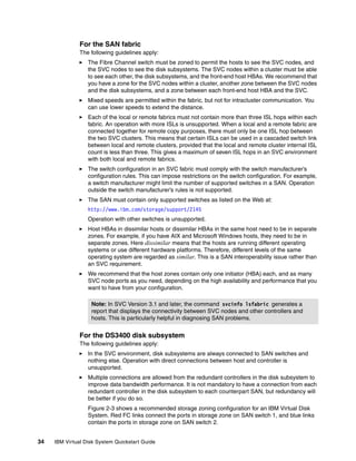 For the SAN fabric
               The following guidelines apply:
                  The Fibre Channel switch must be zoned to permit the hosts to see the SVC nodes, and
                  the SVC nodes to see the disk subsystems. The SVC nodes within a cluster must be able
                  to see each other, the disk subsystems, and the front-end host HBAs. We recommend that
                  you have a zone for the SVC nodes within a cluster, another zone between the SVC nodes
                  and the disk subsystems, and a zone between each front-end host HBA and the SVC.
                  Mixed speeds are permitted within the fabric, but not for intracluster communication. You
                  can use lower speeds to extend the distance.
                  Each of the local or remote fabrics must not contain more than three ISL hops within each
                  fabric. An operation with more ISLs is unsupported. When a local and a remote fabric are
                  connected together for remote copy purposes, there must only be one ISL hop between
                  the two SVC clusters. This means that certain ISLs can be used in a cascaded switch link
                  between local and remote clusters, provided that the local and remote cluster internal ISL
                  count is less than three. This gives a maximum of seven ISL hops in an SVC environment
                  with both local and remote fabrics.
                  The switch configuration in an SVC fabric must comply with the switch manufacturer’s
                  configuration rules. This can impose restrictions on the switch configuration. For example,
                  a switch manufacturer might limit the number of supported switches in a SAN. Operation
                  outside the switch manufacturer’s rules is not supported.
                  The SAN must contain only supported switches as listed on the Web at:
                  http://www.ibm.com/storage/support/2145
                  Operation with other switches is unsupported.
                  Host HBAs in dissimilar hosts or dissimilar HBAs in the same host need to be in separate
                  zones. For example, if you have AIX and Microsoft Windows hosts, they need to be in
                  separate zones. Here dissimilar means that the hosts are running different operating
                  systems or use different hardware platforms. Therefore, different levels of the same
                  operating system are regarded as similar. This is a SAN interoperability issue rather than
                  an SVC requirement.
                  We recommend that the host zones contain only one initiator (HBA) each, and as many
                  SVC node ports as you need, depending on the high availability and performance that you
                  want to have from your configuration.

                   Note: In SVC Version 3.1 and later, the command svcinfo lsfabric generates a
                   report that displays the connectivity between SVC nodes and other controllers and
                   hosts. This is particularly helpful in diagnosing SAN problems.


               For the DS3400 disk subsystem
               The following guidelines apply:
                  In the SVC environment, disk subsystems are always connected to SAN switches and
                  nothing else. Operation with direct connections between host and controller is
                  unsupported.
                  Multiple connections are allowed from the redundant controllers in the disk subsystem to
                  improve data bandwidth performance. It is not mandatory to have a connection from each
                  redundant controller in the disk subsystem to each counterpart SAN, but redundancy will
                  be better if you do so.
                  Figure 2-3 shows a recommended storage zoning configuration for an IBM Virtual Disk
                  System. Red FC links connect the ports in storage zone on SAN switch 1, and blue links
                  contain the ports in storage zone on SAN switch 2.


34   IBM Virtual Disk System Quickstart Guide
 