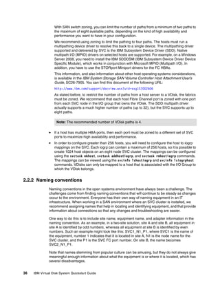 With SAN switch zoning, you can limit the number of paths from a minimum of two paths to
                  the maximum of eight available paths, depending on the kind of high availability and
                  performance you want to have in your configuration.
                  We recommend using zoning to limit the pathing to four paths. The hosts must run a
                  multipathing device driver to resolve this back to a single device. The multipathing driver
                  supported and delivered by SVC is the IBM Subsystem Device Driver (SDD). Native
                  multipath I/O (MPIO) drivers on selected hosts are supported. For example, on a Windows
                  Server 2008, you need to install the IBM SDDDSM (IBM Subsystem Device Driver Device
                  Specific Module), which works in conjunction with Microsoft MPIO (Multipath I/O). In
                  addition, you have to use the STORport Miniport drivers for the FC HBAs.
                  This information, and also information about other host operating systems considerations,
                  is available in the IBM System Storage SAN Volume Controller Host Attachment User’s
                  Guide, SC26-7905. You can find this document at the following URL:
                  http://www.ibm.com/support/docview.wss?uid=ssg1S7002606
                  As stated before, to restrict the number of paths from a host server to a VDisk, the fabrics
                  must be zoned. We recommend that each host Fibre Channel port is zoned with one port
                  from each SVC node in the I/O group that owns the VDisk. The SDD multipath driver
                  actually supports a much higher number of paths (up to 32), but the SVC supports up to
                  eight paths.

                   Note: The recommended number of VDisk paths is 4.

                  If a host has multiple HBA ports, then each port must be zoned to a different set of SVC
                  ports to maximize high availability and performance.
                  In order to configure greater than 256 hosts, you will need to configure the host to iogrp
                  mappings on the SVC. Each iogrp can contain a maximum of 256 hosts, so it is possible to
                  create 1024 host objects on an eight node SVC cluster. The mappings can be configured
                  using the svctask mkhost, svctask addhostiogrp, and svctask rmhostiogrp commands.
                  The mappings can be viewed using the svcinfo lshostiogrp and svcinfo lsiogrphost
                  commands. VDisks can only be mapped to a host that is associated with the I/O Group to
                  which the VDisk belongs.


2.2.2 Naming conventions
               Naming conventions in the open systems environment have always been a challenge. The
               challenges come from finding naming conventions that will continue to be steady as changes
               occur to the environment. Everyone has their own way of naming equipment in an IT
               infrastructure. When working in a SAN environment where an SVC cluster is installed, we
               recommend assigning names that help in locating and identifying equipment, and that provide
               information about connections so that any changes and troubleshooting are easier.

               One way to do this is to include site name, equipment name, and adapter information in the
               naming convention. As an example, in a two-site solution, site A and site B, all equipment in
               site A is identified by odd numbers, whereas all equipment at site B is identified by even
               numbers. Such an example might look like this: SVC1_N1_P1, where SVC1 is the name of
               the equipment, number 1 indicates that it is located in site A, N1 is the node name for the
               SVC cluster, and the P1 is the SVC FC port number. On site B, the name becomes
               SVC2_N1_P1.

               Note that names stemming from popular culture can be amusing, but they do not always give
               meaningful enough information about what the equipment is or where it is located, which has
               several disadvantages.


36   IBM Virtual Disk System Quickstart Guide
 