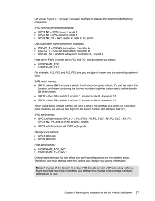 Let us use Figure 4-1 on page 100 as an example to discuss the recommended naming
convention.

SVC naming convention examples:
   SVC1_N1 = SVC cluster 1, node 1
   SVC2_N1 = SVC cluster 2, node 1
   SVC2_N2_P3 = SVC cluster 2, node 2, FC port 3

Disk subsystem name convention examples:
   DS3400_A = DS3400 subsystem, controller A
   DS3400_B = DS3400 subsystem, controller B
   DS3400_A0 = DS3400 subsystem, controller A, FC port 0

Host server Fibre Channel ports FC0 and FC1 can be named as follows:
   HOSTNAME_FC0
   HOSTNAME_FC1

For example, AIX_FC0 and AIX_FC1 give you the type of server and the operating system it
runs.

SAN switch names:
   SW11, where SW indicates a switch, the first number gives a fabric ID, and the last is the
   location, and even combining the last two numbers together is also useful as the domain
   ID of the switch.
   SW12 is then SAN switch 2 in fabric 1, located at site B, domain id 12.
   SW21 is then SAN switch 1 in fabric 2, located at site A, domain id 21.

When using these kinds of names, we have a limit of 10 switches in a fabric, so if we need
more switches, we will use two digits for the switch number (for example, SW101).

SVC zone names:
   SVC1, which includes SVC1_N1_P1, SVC1_N1_P2, SVC1_N1_P3, SVC1_N1_P4,
   SVC1_N2_P1, and so on for all SVC1 nodes.
   SVC2, which includes all SVC2 node ports.

Storage zone names:
   SVC1_DS3400
   SVC2_DS3400

Host zone names:
   HOSTNAME_FC0_SVC1
   HOSTNAME_FC1_SVC1

Changing the domain IDs can affect your zoning configuration and the existing setup.
Therefore, you must change them first before you change your zoning information.

 Note: A change of the domain ID or core PID disrupts certain UNIX operating systems.
 Make sure that you check first before you attempt this change when storage is already
 defined and in use.




                          Chapter 2. Planning and installation of the IBM Virtual Disk System   37
 