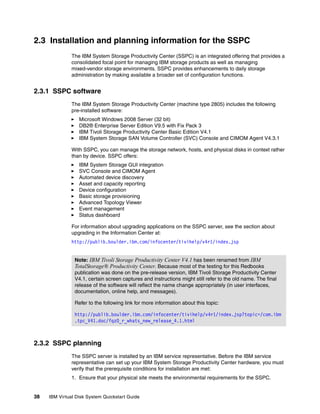 2.3 Installation and planning information for the SSPC
               The IBM System Storage Productivity Center (SSPC) is an integrated offering that provides a
               consolidated focal point for managing IBM storage products as well as managing
               mixed-vendor storage environments. SSPC provides enhancements to daily storage
               administration by making available a broader set of configuration functions.


2.3.1 SSPC software
               The IBM System Storage Productivity Center (machine type 2805) includes the following
               pre-installed software:
                  Microsoft Windows 2008 Server (32 bit)
                  DB2® Enterprise Server Edition V9.5 with Fix Pack 3
                  IBM Tivoli Storage Productivity Center Basic Edition V4.1
                  IBM System Storage SAN Volume Controller (SVC) Console and CIMOM Agent V4.3.1

               With SSPC, you can manage the storage network, hosts, and physical disks in context rather
               than by device. SSPC offers:
                  IBM System Storage GUI integration
                  SVC Console and CIMOM Agent
                  Automated device discovery
                  Asset and capacity reporting
                  Device configuration
                  Basic storage provisioning
                  Advanced Topology Viewer
                  Event management
                  Status dashboard

               For information about upgrading applications on the SSPC server, see the section about
               upgrading in the Information Center at:
               http://publib.boulder.ibm.com/infocenter/tivihelp/v4r1/index.jsp


                Note: IBM Tivoli Storage Productivity Center V4.1 has been renamed from IBM
                TotalStorage® Productivity Center. Because most of the testing for this Redbooks
                publication was done on the pre-release version, IBM Tivoli Storage Productivity Center
                V4.1, certain screen captures and instructions might still refer to the old name. The final
                release of the software will reflect the name change appropriately (in user interfaces,
                documentation, online help, and messages).

                Refer to the following link for more information about this topic:

                http://publib.boulder.ibm.com/infocenter/tivihelp/v4r1/index.jsp?topic=/com.ibm
                .tpc_V41.doc/fqz0_r_whats_new_release_4.1.html



2.3.2 SSPC planning
               The SSPC server is installed by an IBM service representative. Before the IBM service
               representative can set up your IBM System Storage Productivity Center hardware, you must
               verify that the prerequisite conditions for installation are met:
               1. Ensure that your physical site meets the environmental requirements for the SSPC.


38   IBM Virtual Disk System Quickstart Guide
 