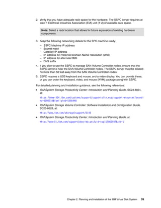 2. Verify that you have adequate rack space for the hardware. The SSPC server requires at
   least 1 Electrical Industries Association (EIA) unit (1 U) of available rack space.

    Note: Select a rack location that allows for future expansion of existing hardware
    components.

3. Keep the following networking details for the SPC machine ready:
   –   SSPC Machine IP address
   –   Subnet mask
   –   Gateway IP address
   –   IP address for Preferred Domain Name Resolution (DNS)
   –   IP address for alternate DNS
   –   DNS suffix
4. If you plan to use the SSPC to manage SAN Volume Controller nodes, ensure that the
   SSPC server is near the SAN Volume Controller nodes. The SSPC server must be located
   no more than 50 feet away from the SAN Volume Controller nodes.
5. SSPC requires a USB keyboard and mouse, and a video display. You can provide these,
   or you can order the keyboard, video, and mouse (KVM) package along with SSPC.

For detailed planning and installation guidance, see the following references:
   IBM System Storage Productivity Center: Introduction and Planning Guide, SC23-8824,
   at:
   https://www-304.ibm.com/systems/support/supportsite.wss/supportresources?brandi
   nd=5000033&familyind=5356448
   IBM System Storage Volume Controller: Software Installation and Configuration Guide,
   SC23-6628, at:
   http://www.ibm.com/storage/support/2145
   IBM System Storage Productivity Center: Introduction and Planning Guide, at:
   http://www-01.ibm.com/support/docview.wss?uid=ssg1S7002597&aid=1




                           Chapter 2. Planning and installation of the IBM Virtual Disk System   39
 