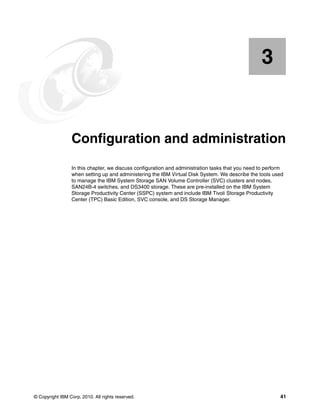 3


    Chapter 3.   Configuration and administration
                 In this chapter, we discuss configuration and administration tasks that you need to perform
                 when setting up and administering the IBM Virtual Disk System. We describe the tools used
                 to manage the IBM System Storage SAN Volume Controller (SVC) clusters and nodes,
                 SAN24B-4 switches, and DS3400 storage. These are pre-installed on the IBM System
                 Storage Productivity Center (SSPC) system and include IBM Tivoli Storage Productivity
                 Center (TPC) Basic Edition, SVC console, and DS Storage Manager.




© Copyright IBM Corp. 2010. All rights reserved.                                                          41
 