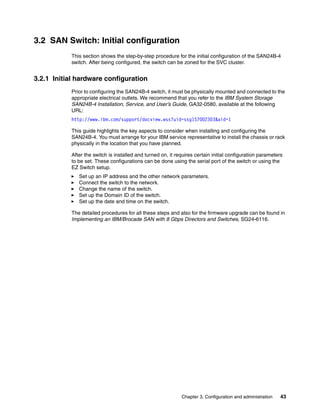 3.2 SAN Switch: Initial configuration
           This section shows the step-by-step procedure for the initial configuration of the SAN24B-4
           switch. After being configured, the switch can be zoned for the SVC cluster.


3.2.1 Initial hardware configuration
           Prior to configuring the SAN24B-4 switch, it must be physically mounted and connected to the
           appropriate electrical outlets. We recommend that you refer to the IBM System Storage
           SAN24B-4 Installation, Service, and User’s Guide, GA32-0580, available at the following
           URL:
           http://www.ibm.com/support/docview.wss?uid=ssg1S7002303&aid=1

           This guide highlights the key aspects to consider when installing and configuring the
           SAN24B-4. You must arrange for your IBM service representative to install the chassis or rack
           physically in the location that you have planned.

           After the switch is installed and turned on, it requires certain initial configuration parameters
           to be set. These configurations can be done using the serial port of the switch or using the
           EZ Switch setup.
              Set up an IP address and the other network parameters.
              Connect the switch to the network.
              Change the name of the switch.
              Set up the Domain ID of the switch.
              Set up the date and time on the switch.

           The detailed procedures for all these steps and also for the firmware upgrade can be found in
           Implementing an IBM/Brocade SAN with 8 Gbps Directors and Switches, SG24-6116.




                                                             Chapter 3. Configuration and administration   43
 