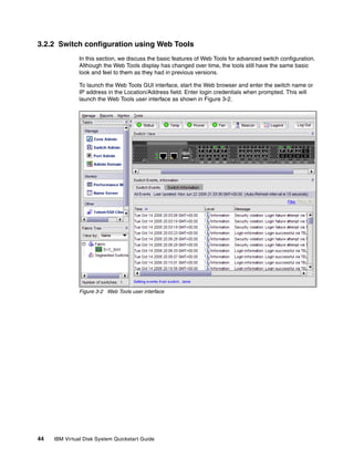3.2.2 Switch configuration using Web Tools
               In this section, we discuss the basic features of Web Tools for advanced switch configuration.
               Although the Web Tools display has changed over time, the tools still have the same basic
               look and feel to them as they had in previous versions.

               To launch the Web Tools GUI interface, start the Web browser and enter the switch name or
               IP address in the Location/Address field. Enter login credentials when prompted. This will
               launch the Web Tools user interface as shown in Figure 3-2.




               Figure 3-2 Web Tools user interface




44   IBM Virtual Disk System Quickstart Guide
 