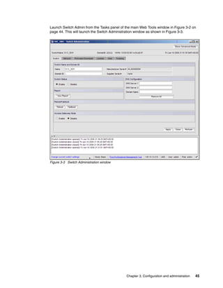 Launch Switch Admin from the Tasks panel of the main Web Tools window in Figure 3-2 on
page 44. This will launch the Switch Administration window as shown in Figure 3-3.




Figure 3-3 Switch Administration window




                                             Chapter 3. Configuration and administration   45
 