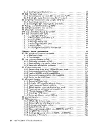 3.4.5 Creating arrays and logical drives. . . . . . . . . . . . . . . . . . . . . . . . . . . . . . . . . . . . .            52
               3.5 SVC initial cluster setup . . . . . . . . . . . . . . . . . . . . . . . . . . . . . . . . . . . . . . . . . . . . . . . .   53
                  3.5.1 Generating public and private SSH key pairs using PuTTY . . . . . . . . . . . . . . . . .                              54
                  3.5.2 Creating the cluster (first time) using the service panel . . . . . . . . . . . . . . . . . . . .                      57
               3.6 Completing the initial cluster setup using the SSPC GUI . . . . . . . . . . . . . . . . . . . . . . .                       60
                  3.6.1 Cluster setup procedure . . . . . . . . . . . . . . . . . . . . . . . . . . . . . . . . . . . . . . . . . . . .        60
                  3.6.2 Uploading the SSH public key to the SVC cluster. . . . . . . . . . . . . . . . . . . . . . . . .                       68
               3.7 Adding a second SVC node through SSPC . . . . . . . . . . . . . . . . . . . . . . . . . . . . . . . . .                     69
               3.8 Setting the cluster time zone and time . . . . . . . . . . . . . . . . . . . . . . . . . . . . . . . . . . . . .            73
               3.9 Checking the license status . . . . . . . . . . . . . . . . . . . . . . . . . . . . . . . . . . . . . . . . . . . . .       73
               3.10 SVC administration through CLI and GUI . . . . . . . . . . . . . . . . . . . . . . . . . . . . . . . . . .                 74
               3.11 SVC administration from SSPC . . . . . . . . . . . . . . . . . . . . . . . . . . . . . . . . . . . . . . . . .             75
                  3.11.1 Accessing the TPC GUI . . . . . . . . . . . . . . . . . . . . . . . . . . . . . . . . . . . . . . . . . . .           76
                  3.11.2 Managing SVC from the TPC GUI . . . . . . . . . . . . . . . . . . . . . . . . . . . . . . . . . . .                   76
                  3.11.3 Creating a VDisk . . . . . . . . . . . . . . . . . . . . . . . . . . . . . . . . . . . . . . . . . . . . . . . . .    84
                  3.11.4 Mapping a VDisk to host . . . . . . . . . . . . . . . . . . . . . . . . . . . . . . . . . . . . . . . . . . .         88
                  3.11.5 Unmapping a VDisk from a host . . . . . . . . . . . . . . . . . . . . . . . . . . . . . . . . . . . . .               92
                  3.11.6 Deleting a VDisk . . . . . . . . . . . . . . . . . . . . . . . . . . . . . . . . . . . . . . . . . . . . . . . . .    95
                  3.11.7 Launching SVC Console GUI from TPC GUI . . . . . . . . . . . . . . . . . . . . . . . . . . .                          97

               Chapter 4. Sample configurations . . . . . . . . . . . . . . . . . . . . . . . . . . . . . . . . . . . . . . . . . . 99
               4.1 SAN setup and zoning recommendations . . . . . . . . . . . . . . . . . . . . . . . . . . . . . . . . . . 100
                  4.1.1 SAN Switch Zoning . . . . . . . . . . . . . . . . . . . . . . . . . . . . . . . . . . . . . . . . . . . . . . . 101
                  4.1.2 Example cases . . . . . . . . . . . . . . . . . . . . . . . . . . . . . . . . . . . . . . . . . . . . . . . . . . 102
               4.2 Host system configuration on SVC . . . . . . . . . . . . . . . . . . . . . . . . . . . . . . . . . . . . . . . 106
                  4.2.1 Creating the host system on SVC . . . . . . . . . . . . . . . . . . . . . . . . . . . . . . . . . . . . 106
                  4.2.2 Creating VDisks to be used by the host system . . . . . . . . . . . . . . . . . . . . . . . . . 109
                  4.2.3 Mapping the VDisks to the host system . . . . . . . . . . . . . . . . . . . . . . . . . . . . . . . 115
               4.3 Windows configuration . . . . . . . . . . . . . . . . . . . . . . . . . . . . . . . . . . . . . . . . . . . . . . . . 117
                  4.3.1 Hardware lists, device driver, HBAs and firmware levels . . . . . . . . . . . . . . . . . . 117
                  4.3.2 Host adapter installation and configuration . . . . . . . . . . . . . . . . . . . . . . . . . . . . . 118
                  4.3.3 Installing SDDDSM on a Windows 2008 host . . . . . . . . . . . . . . . . . . . . . . . . . . . 121
                  4.3.4 Discovering the assigned VDisk in Windows 2008 . . . . . . . . . . . . . . . . . . . . . . . 123
                  4.3.5 Removing a disk on Windows . . . . . . . . . . . . . . . . . . . . . . . . . . . . . . . . . . . . . . . 128
               4.4 VMware configuration . . . . . . . . . . . . . . . . . . . . . . . . . . . . . . . . . . . . . . . . . . . . . . . . . 130
                  4.4.1 Configuring VMware hosts . . . . . . . . . . . . . . . . . . . . . . . . . . . . . . . . . . . . . . . . . 130
                  4.4.2 Setting the HBA timeout for failover in VMware . . . . . . . . . . . . . . . . . . . . . . . . . 131
                  4.4.3 VMware supported Multipath solutions . . . . . . . . . . . . . . . . . . . . . . . . . . . . . . . . 132
                  4.4.4 Operating system versions and maintenance levels. . . . . . . . . . . . . . . . . . . . . . 132
                  4.4.5 VMware storage and zoning recommendations . . . . . . . . . . . . . . . . . . . . . . . . . 132
                  4.4.6 VDisk configuration for VMware . . . . . . . . . . . . . . . . . . . . . . . . . . . . . . . . . . . . . 134
                  4.4.7 Extending a VMFS volume . . . . . . . . . . . . . . . . . . . . . . . . . . . . . . . . . . . . . . . . . 138
                  4.4.8 Removing a datastore from an ESX host . . . . . . . . . . . . . . . . . . . . . . . . . . . . . . 140
               4.5 Linux configuration . . . . . . . . . . . . . . . . . . . . . . . . . . . . . . . . . . . . . . . . . . . . . . . . . . . 141
               4.6 AIX configuration . . . . . . . . . . . . . . . . . . . . . . . . . . . . . . . . . . . . . . . . . . . . . . . . . . . . . 146
                  4.6.1 HBAs for IBM System p hosts. . . . . . . . . . . . . . . . . . . . . . . . . . . . . . . . . . . . . . . 146
                  4.6.2 Configuring for fast fail and dynamic tracking . . . . . . . . . . . . . . . . . . . . . . . . . . . 147
                  4.6.3 Host adapter configuration settings . . . . . . . . . . . . . . . . . . . . . . . . . . . . . . . . . . 147
                  4.6.4 Multipath Driver for AIX . . . . . . . . . . . . . . . . . . . . . . . . . . . . . . . . . . . . . . . . . . . . 148
                  4.6.5 Discovering the assigned VDisk using SDDPCM and AIX V6.1 . . . . . . . . . . . . . 151
                  4.6.6 Using SDDPCM commands . . . . . . . . . . . . . . . . . . . . . . . . . . . . . . . . . . . . . . . . 154
                  4.6.7 Creating and preparing volumes for AIX V6.1 with SDDPCM. . . . . . . . . . . . . . . 155
                  4.6.8 Expanding an AIX volume. . . . . . . . . . . . . . . . . . . . . . . . . . . . . . . . . . . . . . . . . . 155


iv   IBM Virtual Disk System Quickstart Guide
 