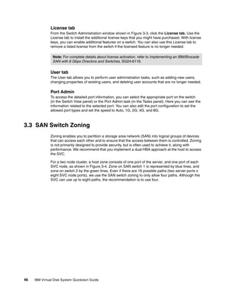 License tab
               From the Switch Administration window shown in Figure 3-3, click the License tab. Use the
               License tab to install the additional license keys that you might have purchased. With license
               keys, you can enable additional features on a switch. You can also use this License tab to
               remove a listed license from the switch if the licensed feature is no longer needed.

                Note: For complete details about license activation, refer to Implementing an IBM/Brocade
                SAN with 8 Gbps Directors and Switches, SG24-6116.


               User tab
               The User tab allows you to perform user administration tasks, such as adding new users,
               changing properties of existing users, and deleting user accounts that are no longer needed.

               Port Admin
               To access the detailed port information, you can select the appropriate port on the switch
               (in the Switch View panel) or the Port Admin task (in the Tasks panel). Here you can see the
               information related to the selected port. You can also edit the port configuration to set the
               allowed port types and set the speed to Auto, 1G, 2G, 4G, and 8G.



3.3 SAN Switch Zoning
               Zoning enables you to partition a storage area network (SAN) into logical groups of devices
               that can access each other and to ensure that the access between them is controlled. Zoning
               is not primarily designed to provide security, but is often used to achieve it, along with
               performance. We recommend that you implement a dual HBA approach at the host to access
               the SVC.

               For a two node cluster, a host zone consists of one port of the server, and one port of each
               SVC node, as shown in Figure 3-4. Zone on SAN switch 1 is represented by blue lines, and
               zone on switch 2 by the green lines. Even if there are 16 possible paths (two server ports x
               eight SVC node ports), we use the SAN switch zoning to only allow four paths. Although the
               SVC can use up to eight paths, the recommendation is to use four.




46   IBM Virtual Disk System Quickstart Guide
 
