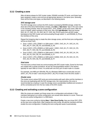 3.3.2 Creating a zone
               After all device aliases for SVC cluster nodes, DS3400 controller FC ports, and Hosts have
               been assigned, create a zone and put all appropriate devices in the same zone. Generally,
               there will be three zone types, as described in the following topics.

               SVC storage zone
               The SVC storage zone is where the SVC cluster is accessing DS3400 storage. Under the
               Zone tab of the Zone Administration window, click New  New Zone. Type in the zone name
               in the resulting window. Here we choose SVC1_STG_ZONE1 as the zone name. After the
               zone is created, select members of that zone, then click Add Member. Here we choose
               SVC_N1_P1, SVC_N1_P3, SVC_N2_P1, SVC_N2_P3 (FC ports from all SVC nodes
               belonging to that SVC cluster and communicating through switch 1), and DS3400_A_P0 as
               the members of this zone.

               Repeat the foregoing step to create the other storage zones, and the final zone configuration
               will be as shown here:
                  Zone 1 (SVC1_STG_ZONE1) on SAN switch 1 (SW1): SVC_N1_P1, SVC_N1_P3,
                  SVC_N2_P1, SVC_N2_P3, and DS3400_A_P0.
                  Zone 2 (SVC1_STG_ZONE2) on SAN switch 1 (SW1): SVC_N1_P1, SVC_N1_P3,
                  SVC_N2_P1, SVC_N2_P3, and DS3400_B_P0
                  Zone 3 (SVC1_STG_ZONE3) on SAN switch 2 (SW2): SVC_N1_P2, SVC_N1_P4,
                  SVC_N2_P2, SVC_N2_P4, and DS3400_A_P1
                  Zone 4 (SVC1_STG_ZONE4) on SAN switch 2 (SW2): SVC_N1_P2, SVC_N1_P4,
                  SVC_N2_P2, SVC_N2_P4, and DS3400_B_P1

               Host zone
               The host zone is where hosts are communicating with SVC cluster nodes. Zones for the hosts
               are created with a similar procedure. As per the recommendation earlier in the section,
               typically for each HBA of a host, it is zoned with one SVC port of each node in a cluster.

               For example, one HBA port (Win2k8_P0) of a Windows 2008 host is zoned with one port
               (SVC1_N1_P4) of node 1 and one port (SVC1_N2_P4) of node 2 from the SVC cluster 1.

               Cluster zone
               The cluster zone is where SVC ports are communicating with each other and the members in
               this zone are duplicating with the SVC storage zone. As a best practice, this zone is
               recommended as a backup in case the storage zone is accidentally modified and consists of
               all the connected ports from the two nodes of the SVC cluster.


3.3.3 Creating and activating a zone configuration
               After the zones are created, put those zones into a configuration and activate it. Only
               members belonging to an active configuration can access other devices in a zone. There can
               be only one active configuration in a SAN fabric.

               Create a new zone config by clicking New  New Zone Config. Here we chose SVC_CFG
               as the new zone config name. After creating the zone config, we add the members and then
               enable the zone configuration. Enabling the zone config also saves it automatically.




48   IBM Virtual Disk System Quickstart Guide
 