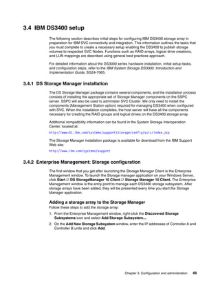 3.4 IBM DS3400 setup
           The following section describes initial steps for configuring IBM DS3400 storage array in
           preparation for IBM SVC connectivity and integration. This information outlines the tasks that
           you must complete to create a necessary setup enabling the DS3400 to publish storage
           volumes to respected SVC Nodes. Functions such as RAID arrays, logical drive creations,
           and LUN mappings are described using general best practices approach.

           For detailed information about the DS3000 series hardware installation, initial setup tasks,
           and configuration steps, refer to the IBM System Storage DS3000: Introduction and
           Implementation Guide, SG24-7065.


3.4.1 DS Storage Manager installation
           The DS Storage Manager package contains several components, and the installation process
           consists of installing the appropriate set of Storage Manager components on the SSPC
           server. SSPC will also be used to administer SVC Cluster. We only need to install the
           components (Management Station option) required for managing DS3400 when configured
           with SVC. When the installation completes, the host server will have all the components
           necessary for creating the RAID groups and logical drives on the DS3400 storage array.

           Additional compatibility information can be found in the System Storage Interoperation
           Center, located at:
           http://www-01.ibm.com/systems/support/storage/config/ssic/index.jsp

           The Storage Manager installation package is available for download from the IBM Support
           Web site:
           http://www.ibm.com/systems/support


3.4.2 Enterprise Management: Storage configuration
           The first window that you get after launching the Storage Manager Client is the Enterprise
           Management window. To launch the Storage manager application on your Windows Server,
           click Start  DS StorageManager 10 Client  Storage Manager 10 Client. The Enterprise
           Management window is the entry point to manage each DS3400 storage subsystem. After
           storage arrays have been added, they will be presented every time you start the Storage
           Manager application.

           Adding a storage array to the Storage Manager
           Follow these steps to add the storage array:
           1. From the Enterprise Management window, right-click the Discovered Storage
              Subsystems icon and select Add Storage Subsystem....
           2. On the Add New Storage Subsystem window, enter the IP addresses of Controller A and
              Controller B units and click Add.




                                                           Chapter 3. Configuration and administration    49
 