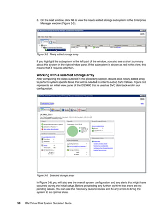 3. On the next window, click No to view the newly added storage subsystem in the Enterprise
                  Manager window (Figure 3-5).




               Figure 3-5 Newly added storage array

               If you highlight the subsystem in the left part of the window, you also see a short summary
               about this system in the right window pane. If the subsystem is shown as red in this view, this
               means that it requires attention.

               Working with a selected storage array
               After completing the steps outlined in the preceding section, double-click newly added array
               to perform system specific tasks that will be needed in order to set up SVC VDisks. Figure 3-6
               represents an initial view panel of the DS3400 that is used as SVC disk back-end in our
               configuration.




               Figure 3-6 Selected storage array

               In Figure 3-6, you will also see the overall system configuration and any alerts that might have
               occurred during the initial setup. Before proceeding any further, confirm that there are no
               pending issues. You can use the Recovery Guru to review and fix any errors to bring the
               system to an optimal state.



50   IBM Virtual Disk System Quickstart Guide
 