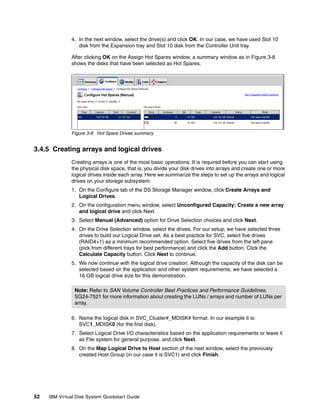 4. In the next window, select the drive(s) and click OK. In our case, we have used Slot 10
                  disk from the Expansion tray and Slot 10 disk from the Controller Unit tray.

               After clicking OK on the Assign Hot Spares window, a summary window as in Figure 3-8
               shows the disks that have been selected as Hot Spares.




               Figure 3-8 Hot Spare Drives summary


3.4.5 Creating arrays and logical drives
               Creating arrays is one of the most basic operations. It is required before you can start using
               the physical disk space, that is, you divide your disk drives into arrays and create one or more
               logical drives inside each array. Here we summarize the steps to set up the arrays and logical
               drives on your storage subsystem:
               1. On the Configure tab of the DS Storage Manager window, click Create Arrays and
                  Logical Drives.
               2. On the configuration menu window, select Unconfigured Capacity: Create a new array
                  and logical drive and click Next.
               3. Select Manual (Advanced) option for Drive Selection choices and click Next.
               4. On the Drive Selection window, select the drives. For our setup, we have selected three
                  drives to build our Logical Drive set. As a best practice for SVC, select five drives
                  (RAID4+1) as a minimum recommended option. Select five drives from the left pane
                  (pick from different trays for best performance) and click the Add button. Click the
                  Calculate Capacity button. Click Next to continue.
               5. We now continue with the logical drive creation. Although the capacity of the disk can be
                  selected based on the application and other system requirements, we have selected a
                  16 GB logical drive size for this demonstration.

                Note: Refer to SAN Volume Controller Best Practices and Performance Guidelines,
                SG24-7521 for more information about creating the LUNs / arrays and number of LUNs per
                array.

               6. Name the logical disk in SVC_Cluster#_MDISK# format. In our example it is:
                  SVC1_MDISK0 (for the first disk).
               7. Select Logical Drive I/O characteristics based on the application requirements or leave it
                  as File system for general purpose. and click Next.
               8. On the Map Logical Drive to Host section of the next window, select the previously
                  created Host Group (in our case it is SVC1) and click Finish.




52   IBM Virtual Disk System Quickstart Guide
 