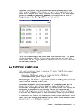 Follow these instructions to create additional logical drives using the free capacity of an
         existing array. For the purpose of this book and our implementation requirements, we have
         created ten 16 GB logical drives with the same Host Group mapping. To view this summary,
         you can click the Host-To-Logical Drive Mappings link on the Summary tab of the DS
         Storage Manager window. See Figure 3-9 for a summary example.




         Figure 3-9 Host-to-logical drive mappings

         The ten logical drives on the DS3400 are now ready to be provisioned to SVC. SVC will see
         them as managed disks (MDisks). After defining managed disk groups and virtual disks
         (VDisks) on the SVC, and assigning the VDisks to host servers, the host servers will be able
         to access the storage space.



3.5 SVC initial cluster setup
         In this section, we take you through the creation of SVC cluster. The SVC cluster creation
         process consists of two parts:
            Initial creation of SVC cluster using the service panel on the front of SVC node
            Completing the creation process using the SSPC

         Before creating the SVC cluster, it is a good idea to generate the SSH key pair so we can use
         the SSPC machine to manage the SVC cluster.

         SSH keys are generated by the SSH client software. This includes a public key, which is
         uploaded and maintained by the cluster, and a private key that is kept private to the
         workstation that is running the SSH client. These keys authorize specific users to access the
         administration and service functions on the cluster. Each key pair is associated with a
         user-defined ID string that can consist of up to 40 characters. Up to 100 keys can be stored
         on the cluster. New IDs and keys can be added and unwanted IDs and keys can be deleted.

         To use the CLI or SVC graphical user interface (GUI), an SSH client must be installed on that
         system, the SSH key pair must be generated on the client system, and the client’s SSH public
         key must be stored on the SVC cluster or clusters.


                                                         Chapter 3. Configuration and administration   53
 
