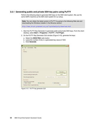 3.5.1 Generating public and private SSH key pairs using PuTTY
               Perform the following steps to generate SSH keys on the SSH client system. We use the
               same SSPC machine as the SSH client system for our setup.

                Note: You can obtain the latest version of PuTTY by going to the following Web site and
                downloading the Windows installer in the Binaries section:

                http://www.chiark.greenend.org.uk/~sgtatham/putty/download.html

               1. Start the PuTTY Key Generator to generate public and private SSH keys. From the client
                  desktop, select Start  Programs  PuTTY  PuTTYgen.
               2. On the PuTTY Key Generator GUI window (Figure 3-10), generate the keys:
                  a. Select the SSH2 RSA radio button.
                  b. Leave the number of bits in a generated key value at 1024.
                  c. Click Generate.




               Figure 3-10 PuTTY key generator GUI




54   IBM Virtual Disk System Quickstart Guide
 