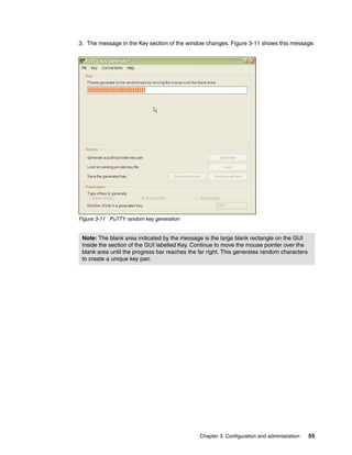 3. The message in the Key section of the window changes. Figure 3-11 shows this message.




Figure 3-11 PuTTY random key generation


 Note: The blank area indicated by the message is the large blank rectangle on the GUI
 inside the section of the GUI labelled Key. Continue to move the mouse pointer over the
 blank area until the progress bar reaches the far right. This generates random characters
 to create a unique key pair.




                                               Chapter 3. Configuration and administration   55
 